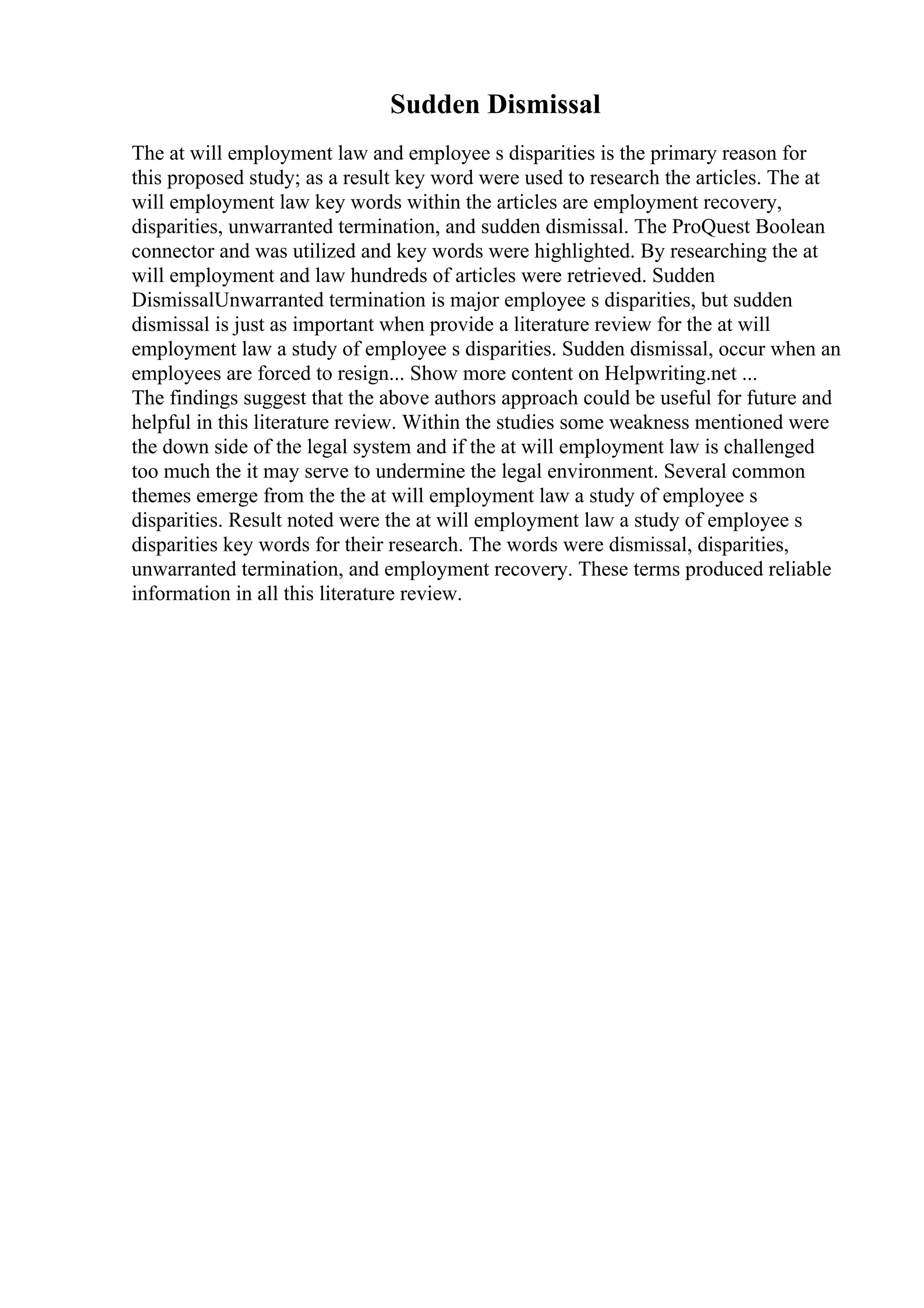 Sudden Dismissal
The at will employment law and employee s disparities is the primary reason for
this proposed study; as a result key word were used to research the articles. The at
will employment law key words within the articles are employment recovery,
disparities, unwarranted termination, and sudden dismissal. The ProQuest Boolean
connector and was utilized and key words were highlighted. By researching the at
will employment and law hundreds of articles were retrieved. Sudden
DismissalUnwarranted termination is major employee s disparities, but sudden
dismissal is just as important when provide a literature review for the at will
employment law a study of employee s disparities. Sudden dismissal, occur when an
employees are forced to resign... Show more content on Helpwriting.net ...
The findings suggest that the above authors approach could be useful for future and
helpful in this literature review. Within the studies some weakness mentioned were
the down side of the legal system and if the at will employment law is challenged
too much the it may serve to undermine the legal environment. Several common
themes emerge from the the at will employment law a study of employee s
disparities. Result noted were the at will employment law a study of employee s
disparities key words for their research. The words were dismissal, disparities,
unwarranted termination, and employment recovery. These terms produced reliable
information in all this literature review.
 