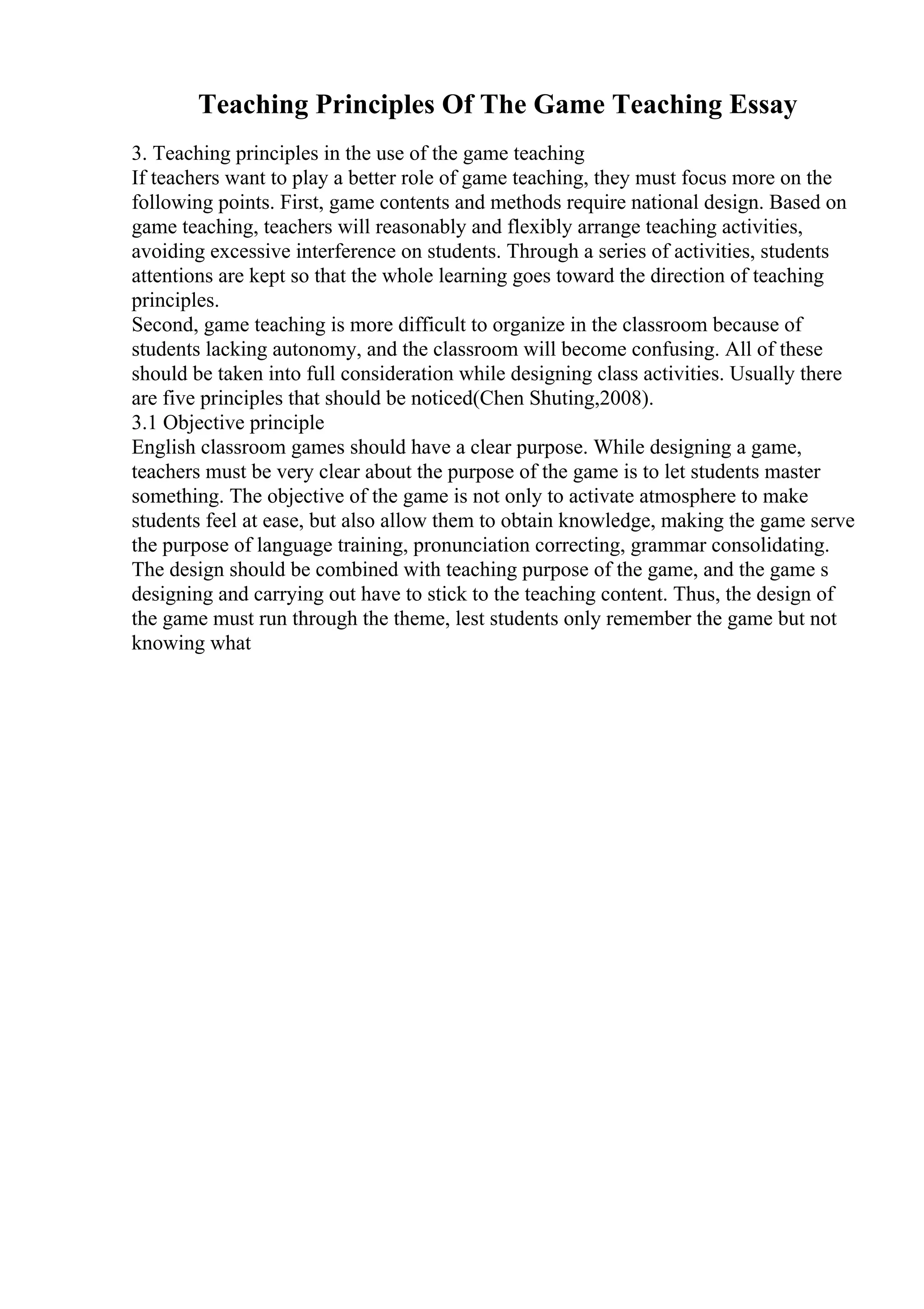 Teaching Principles Of The Game Teaching Essay
3. Teaching principles in the use of the game teaching
If teachers want to play a better role of game teaching, they must focus more on the
following points. First, game contents and methods require national design. Based on
game teaching, teachers will reasonably and flexibly arrange teaching activities,
avoiding excessive interference on students. Through a series of activities, students
attentions are kept so that the whole learning goes toward the direction of teaching
principles.
Second, game teaching is more difficult to organize in the classroom because of
students lacking autonomy, and the classroom will become confusing. All of these
should be taken into full consideration while designing class activities. Usually there
are five principles that should be noticed(Chen Shuting,2008).
3.1 Objective principle
English classroom games should have a clear purpose. While designing a game,
teachers must be very clear about the purpose of the game is to let students master
something. The objective of the game is not only to activate atmosphere to make
students feel at ease, but also allow them to obtain knowledge, making the game serve
the purpose of language training, pronunciation correcting, grammar consolidating.
The design should be combined with teaching purpose of the game, and the game s
designing and carrying out have to stick to the teaching content. Thus, the design of
the game must run through the theme, lest students only remember the game but not
knowing what
 