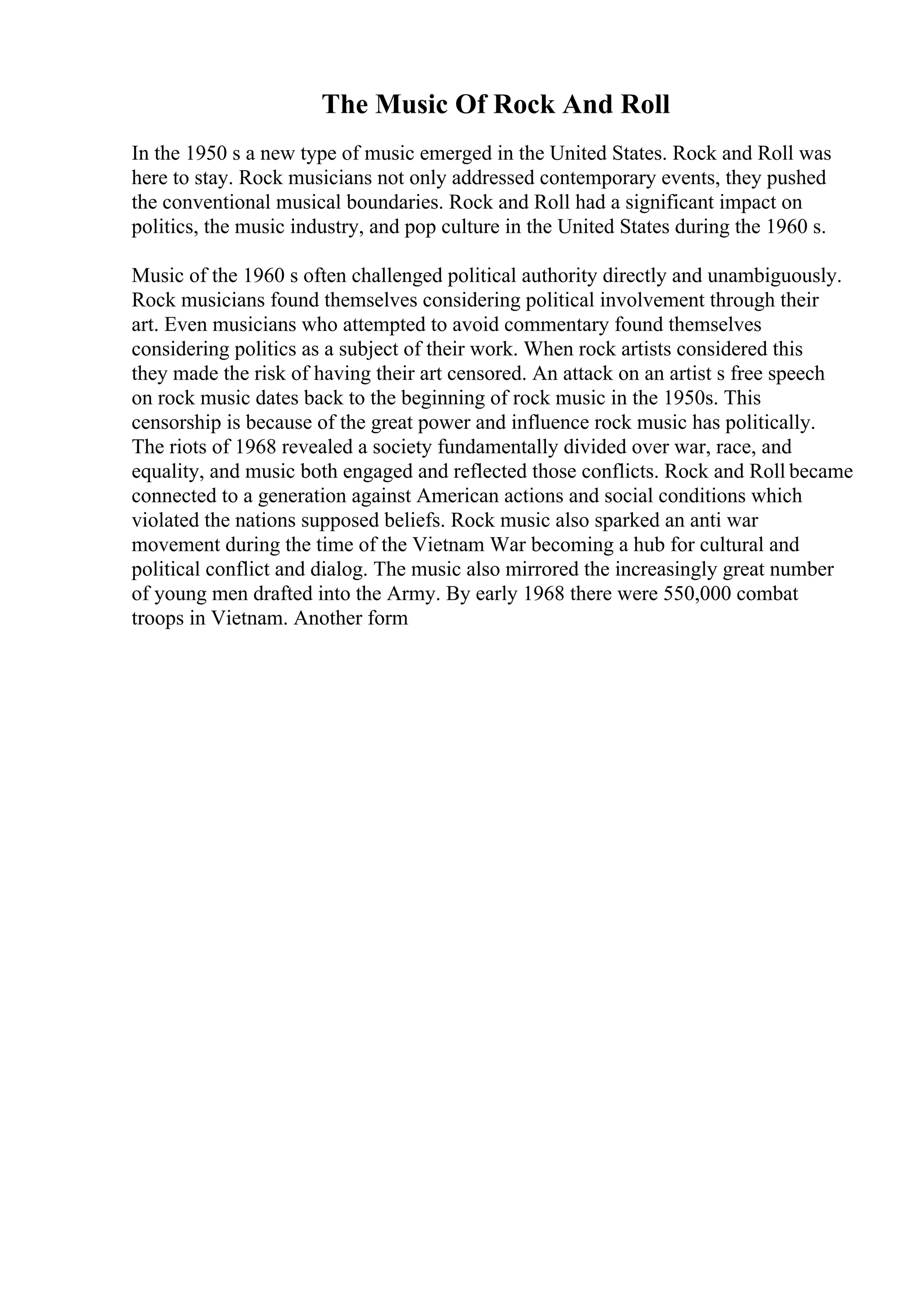 The Music Of Rock And Roll
In the 1950 s a new type of music emerged in the United States. Rock and Roll was
here to stay. Rock musicians not only addressed contemporary events, they pushed
the conventional musical boundaries. Rock and Roll had a significant impact on
politics, the music industry, and pop culture in the United States during the 1960 s.
Music of the 1960 s often challenged political authority directly and unambiguously.
Rock musicians found themselves considering political involvement through their
art. Even musicians who attempted to avoid commentary found themselves
considering politics as a subject of their work. When rock artists considered this
they made the risk of having their art censored. An attack on an artist s free speech
on rock music dates back to the beginning of rock music in the 1950s. This
censorship is because of the great power and influence rock music has politically.
The riots of 1968 revealed a society fundamentally divided over war, race, and
equality, and music both engaged and reflected those conflicts. Rock and Roll became
connected to a generation against American actions and social conditions which
violated the nations supposed beliefs. Rock music also sparked an anti war
movement during the time of the Vietnam War becoming a hub for cultural and
political conflict and dialog. The music also mirrored the increasingly great number
of young men drafted into the Army. By early 1968 there were 550,000 combat
troops in Vietnam. Another form
 