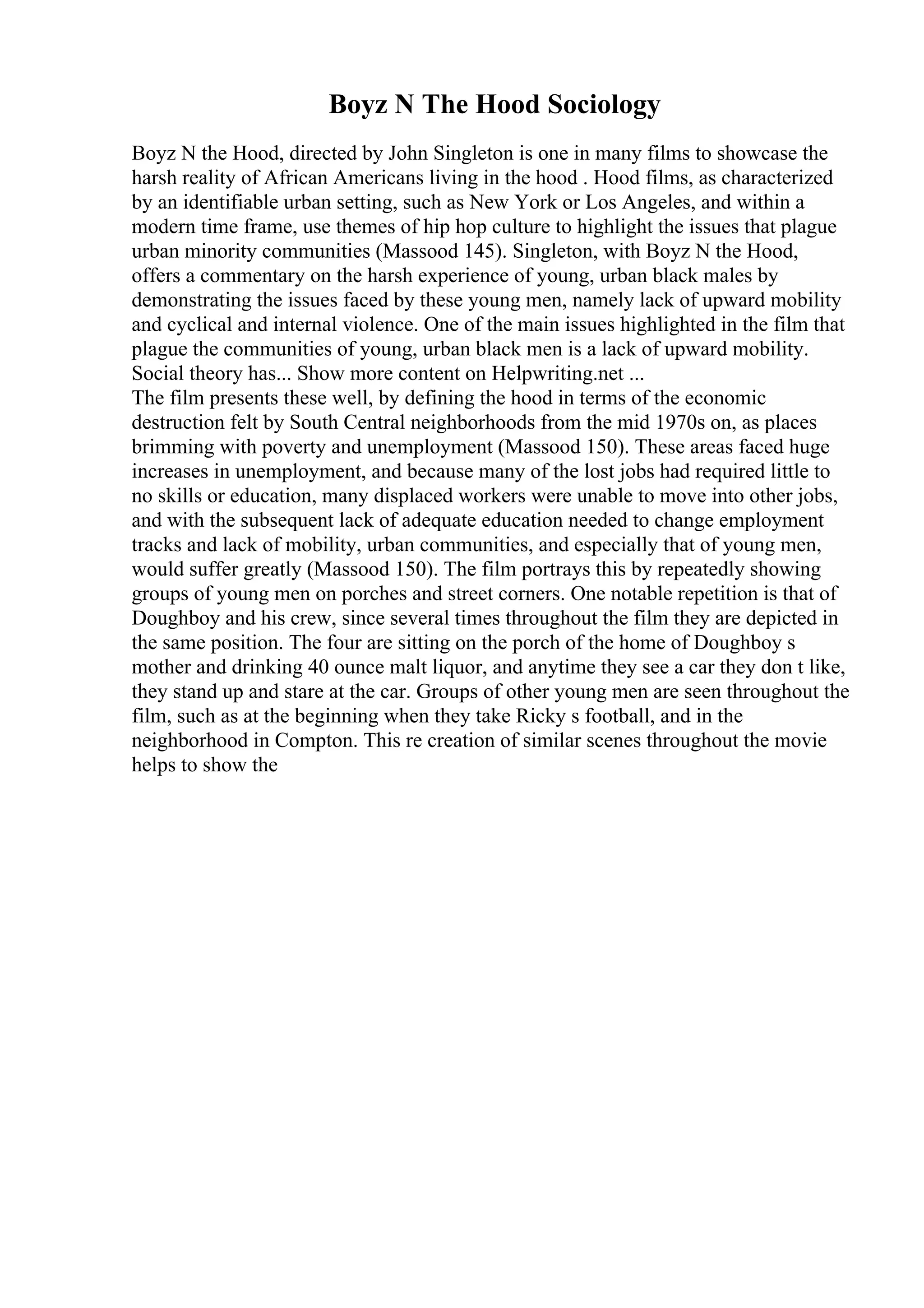 Boyz N The Hood Sociology
Boyz N the Hood, directed by John Singleton is one in many films to showcase the
harsh reality of African Americans living in the hood . Hood films, as characterized
by an identifiable urban setting, such as New York or Los Angeles, and within a
modern time frame, use themes of hip hop culture to highlight the issues that plague
urban minority communities (Massood 145). Singleton, with Boyz N the Hood,
offers a commentary on the harsh experience of young, urban black males by
demonstrating the issues faced by these young men, namely lack of upward mobility
and cyclical and internal violence. One of the main issues highlighted in the film that
plague the communities of young, urban black men is a lack of upward mobility.
Social theory has... Show more content on Helpwriting.net ...
The film presents these well, by defining the hood in terms of the economic
destruction felt by South Central neighborhoods from the mid 1970s on, as places
brimming with poverty and unemployment (Massood 150). These areas faced huge
increases in unemployment, and because many of the lost jobs had required little to
no skills or education, many displaced workers were unable to move into other jobs,
and with the subsequent lack of adequate education needed to change employment
tracks and lack of mobility, urban communities, and especially that of young men,
would suffer greatly (Massood 150). The film portrays this by repeatedly showing
groups of young men on porches and street corners. One notable repetition is that of
Doughboy and his crew, since several times throughout the film they are depicted in
the same position. The four are sitting on the porch of the home of Doughboy s
mother and drinking 40 ounce malt liquor, and anytime they see a car they don t like,
they stand up and stare at the car. Groups of other young men are seen throughout the
film, such as at the beginning when they take Ricky s football, and in the
neighborhood in Compton. This re creation of similar scenes throughout the movie
helps to show the
 