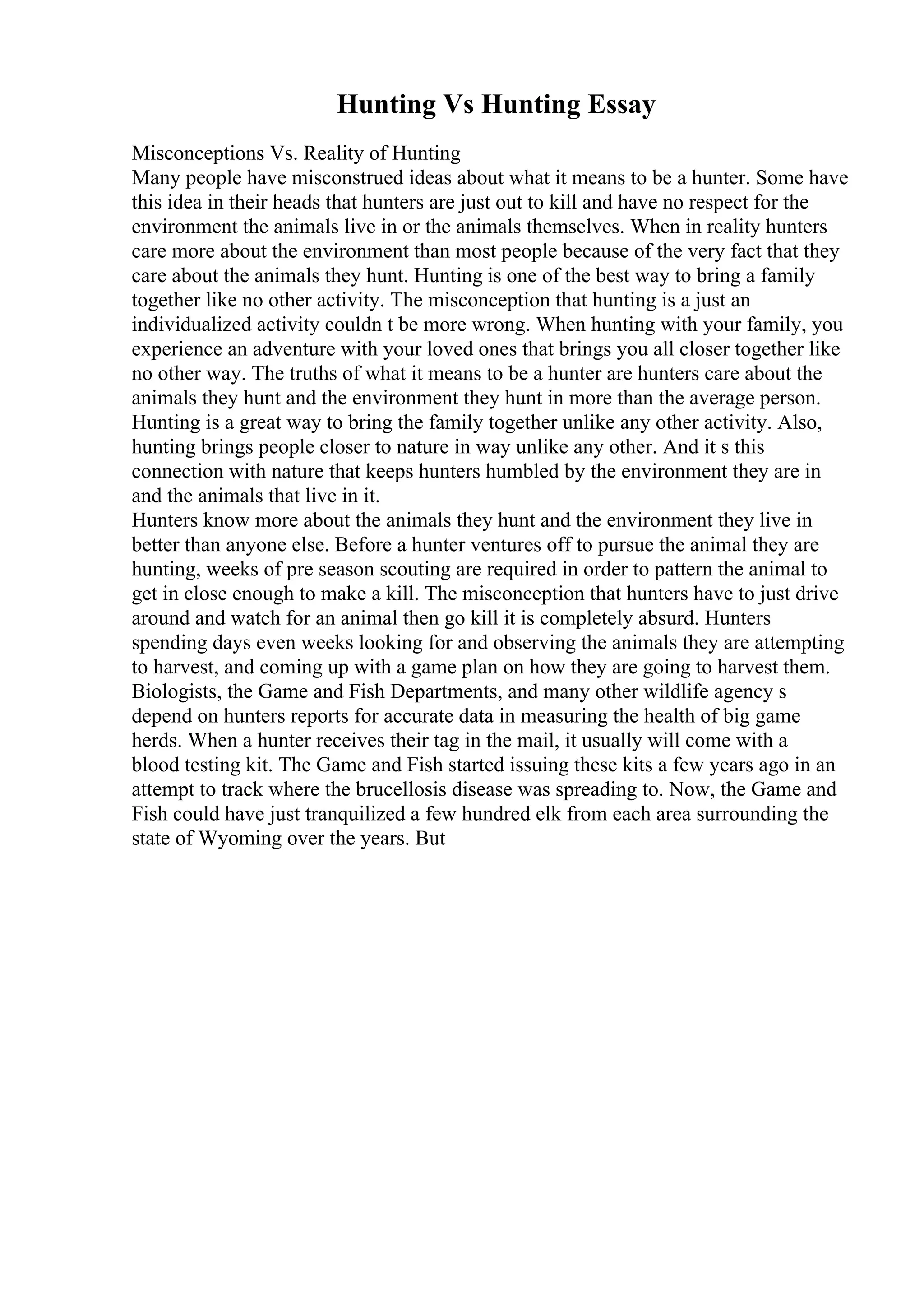 Hunting Vs Hunting Essay
Misconceptions Vs. Reality of Hunting
Many people have misconstrued ideas about what it means to be a hunter. Some have
this idea in their heads that hunters are just out to kill and have no respect for the
environment the animals live in or the animals themselves. When in reality hunters
care more about the environment than most people because of the very fact that they
care about the animals they hunt. Hunting is one of the best way to bring a family
together like no other activity. The misconception that hunting is a just an
individualized activity couldn t be more wrong. When hunting with your family, you
experience an adventure with your loved ones that brings you all closer together like
no other way. The truths of what it means to be a hunter are hunters care about the
animals they hunt and the environment they hunt in more than the average person.
Hunting is a great way to bring the family together unlike any other activity. Also,
hunting brings people closer to nature in way unlike any other. And it s this
connection with nature that keeps hunters humbled by the environment they are in
and the animals that live in it.
Hunters know more about the animals they hunt and the environment they live in
better than anyone else. Before a hunter ventures off to pursue the animal they are
hunting, weeks of pre season scouting are required in order to pattern the animal to
get in close enough to make a kill. The misconception that hunters have to just drive
around and watch for an animal then go kill it is completely absurd. Hunters
spending days even weeks looking for and observing the animals they are attempting
to harvest, and coming up with a game plan on how they are going to harvest them.
Biologists, the Game and Fish Departments, and many other wildlife agency s
depend on hunters reports for accurate data in measuring the health of big game
herds. When a hunter receives their tag in the mail, it usually will come with a
blood testing kit. The Game and Fish started issuing these kits a few years ago in an
attempt to track where the brucellosis disease was spreading to. Now, the Game and
Fish could have just tranquilized a few hundred elk from each area surrounding the
state of Wyoming over the years. But
 
