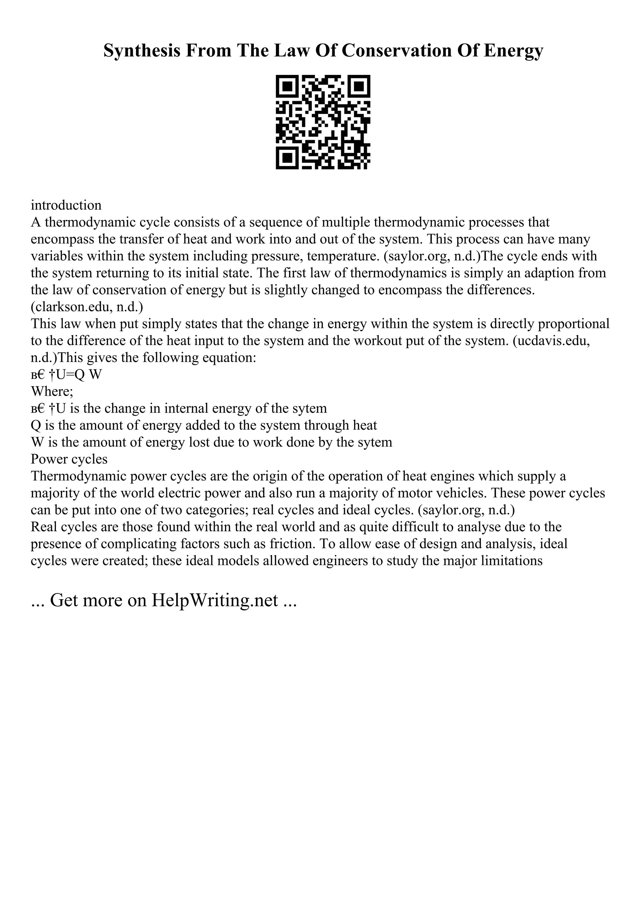 Synthesis From The Law Of Conservation Of Energy
introduction
A thermodynamic cycle consists of a sequence of multiple thermodynamic processes that
encompass the transfer of heat and work into and out of the system. This process can have many
variables within the system including pressure, temperature. (saylor.org, n.d.)The cycle ends with
the system returning to its initial state. The first law of thermodynamics is simply an adaption from
the law of conservation of energy but is slightly changed to encompass the differences.
(clarkson.edu, n.d.)
This law when put simply states that the change in energy within the system is directly proportional
to the difference of the heat input to the system and the workout put of the system. (ucdavis.edu,
n.d.)This gives the following equation:
в€†U=Q W
Where;
в€†U is the change in internal energy of the sytem
Q is the amount of energy added to the system through heat
W is the amount of energy lost due to work done by the sytem
Power cycles
Thermodynamic power cycles are the origin of the operation of heat engines which supply a
majority of the world electric power and also run a majority of motor vehicles. These power cycles
can be put into one of two categories; real cycles and ideal cycles. (saylor.org, n.d.)
Real cycles are those found within the real world and as quite difficult to analyse due to the
presence of complicating factors such as friction. To allow ease of design and analysis, ideal
cycles were created; these ideal models allowed engineers to study the major limitations
... Get more on HelpWriting.net ...
 