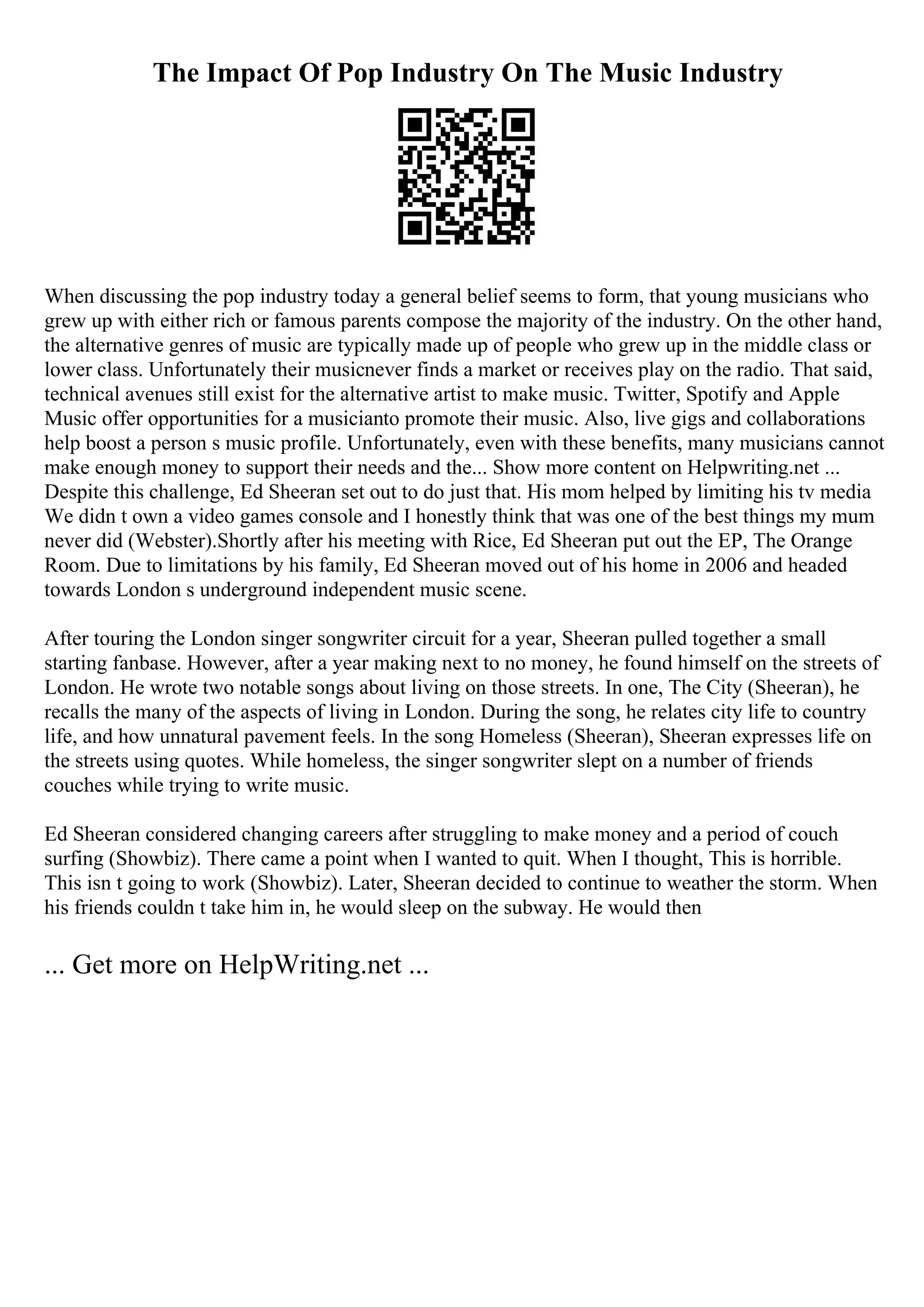 The Impact Of Pop Industry On The Music Industry
When discussing the pop industry today a general belief seems to form, that young musicians who
grew up with either rich or famous parents compose the majority of the industry. On the other hand,
the alternative genres of music are typically made up of people who grew up in the middle class or
lower class. Unfortunately their musicnever finds a market or receives play on the radio. That said,
technical avenues still exist for the alternative artist to make music. Twitter, Spotify and Apple
Music offer opportunities for a musicianto promote their music. Also, live gigs and collaborations
help boost a person s music profile. Unfortunately, even with these benefits, many musicians cannot
make enough money to support their needs and the... Show more content on Helpwriting.net ...
Despite this challenge, Ed Sheeran set out to do just that. His mom helped by limiting his tv media
We didn t own a video games console and I honestly think that was one of the best things my mum
never did (Webster).Shortly after his meeting with Rice, Ed Sheeran put out the EP, The Orange
Room. Due to limitations by his family, Ed Sheeran moved out of his home in 2006 and headed
towards London s underground independent music scene.
After touring the London singer songwriter circuit for a year, Sheeran pulled together a small
starting fanbase. However, after a year making next to no money, he found himself on the streets of
London. He wrote two notable songs about living on those streets. In one, The City (Sheeran), he
recalls the many of the aspects of living in London. During the song, he relates city life to country
life, and how unnatural pavement feels. In the song Homeless (Sheeran), Sheeran expresses life on
the streets using quotes. While homeless, the singer songwriter slept on a number of friends
couches while trying to write music.
Ed Sheeran considered changing careers after struggling to make money and a period of couch
surfing (Showbiz). There came a point when I wanted to quit. When I thought, This is horrible.
This isn t going to work (Showbiz). Later, Sheeran decided to continue to weather the storm. When
his friends couldn t take him in, he would sleep on the subway. He would then
... Get more on HelpWriting.net ...
 