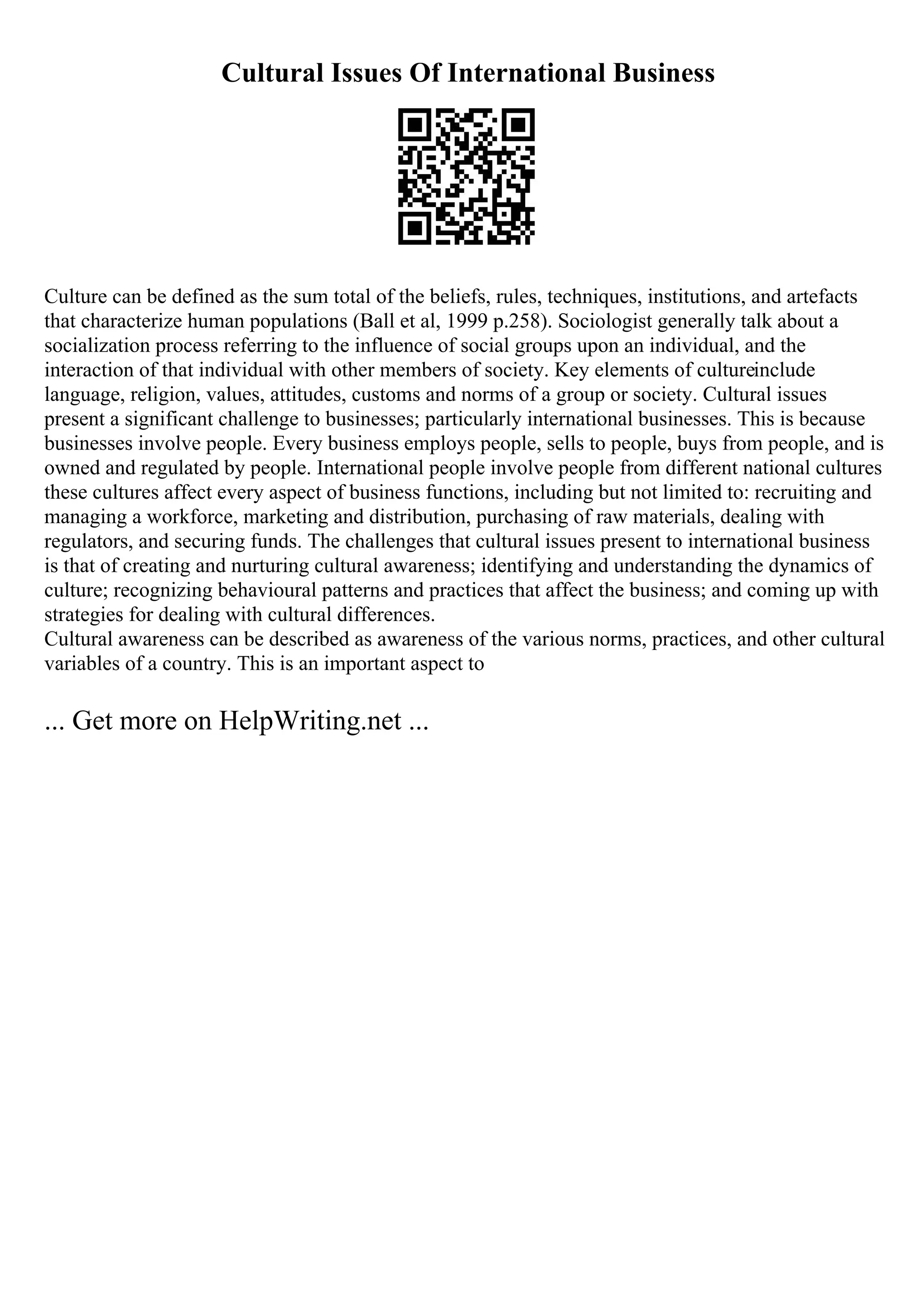 Cultural Issues Of International Business
Culture can be defined as the sum total of the beliefs, rules, techniques, institutions, and artefacts
that characterize human populations (Ball et al, 1999 p.258). Sociologist generally talk about a
socialization process referring to the influence of social groups upon an individual, and the
interaction of that individual with other members of society. Key elements of cultureinclude
language, religion, values, attitudes, customs and norms of a group or society. Cultural issues
present a significant challenge to businesses; particularly international businesses. This is because
businesses involve people. Every business employs people, sells to people, buys from people, and is
owned and regulated by people. International people involve people from different national cultures
these cultures affect every aspect of business functions, including but not limited to: recruiting and
managing a workforce, marketing and distribution, purchasing of raw materials, dealing with
regulators, and securing funds. The challenges that cultural issues present to international business
is that of creating and nurturing cultural awareness; identifying and understanding the dynamics of
culture; recognizing behavioural patterns and practices that affect the business; and coming up with
strategies for dealing with cultural differences.
Cultural awareness can be described as awareness of the various norms, practices, and other cultural
variables of a country. This is an important aspect to
... Get more on HelpWriting.net ...
 
