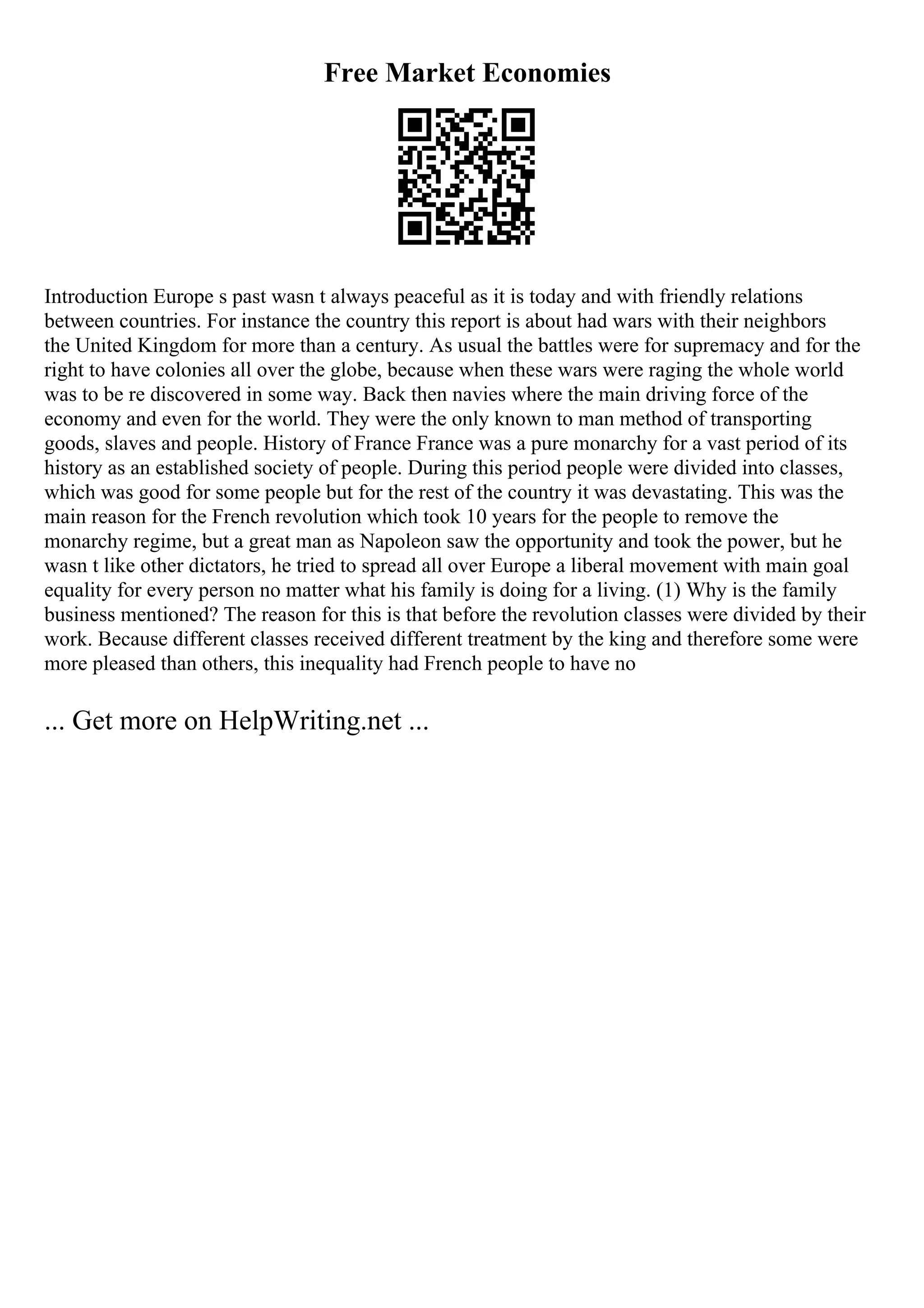 Free Market Economies
Introduction Europe s past wasn t always peaceful as it is today and with friendly relations
between countries. For instance the country this report is about had wars with their neighbors
the United Kingdom for more than a century. As usual the battles were for supremacy and for the
right to have colonies all over the globe, because when these wars were raging the whole world
was to be re discovered in some way. Back then navies where the main driving force of the
economy and even for the world. They were the only known to man method of transporting
goods, slaves and people. History of France France was a pure monarchy for a vast period of its
history as an established society of people. During this period people were divided into classes,
which was good for some people but for the rest of the country it was devastating. This was the
main reason for the French revolution which took 10 years for the people to remove the
monarchy regime, but a great man as Napoleon saw the opportunity and took the power, but he
wasn t like other dictators, he tried to spread all over Europe a liberal movement with main goal
equality for every person no matter what his family is doing for a living. (1) Why is the family
business mentioned? The reason for this is that before the revolution classes were divided by their
work. Because different classes received different treatment by the king and therefore some were
more pleased than others, this inequality had French people to have no
... Get more on HelpWriting.net ...
 