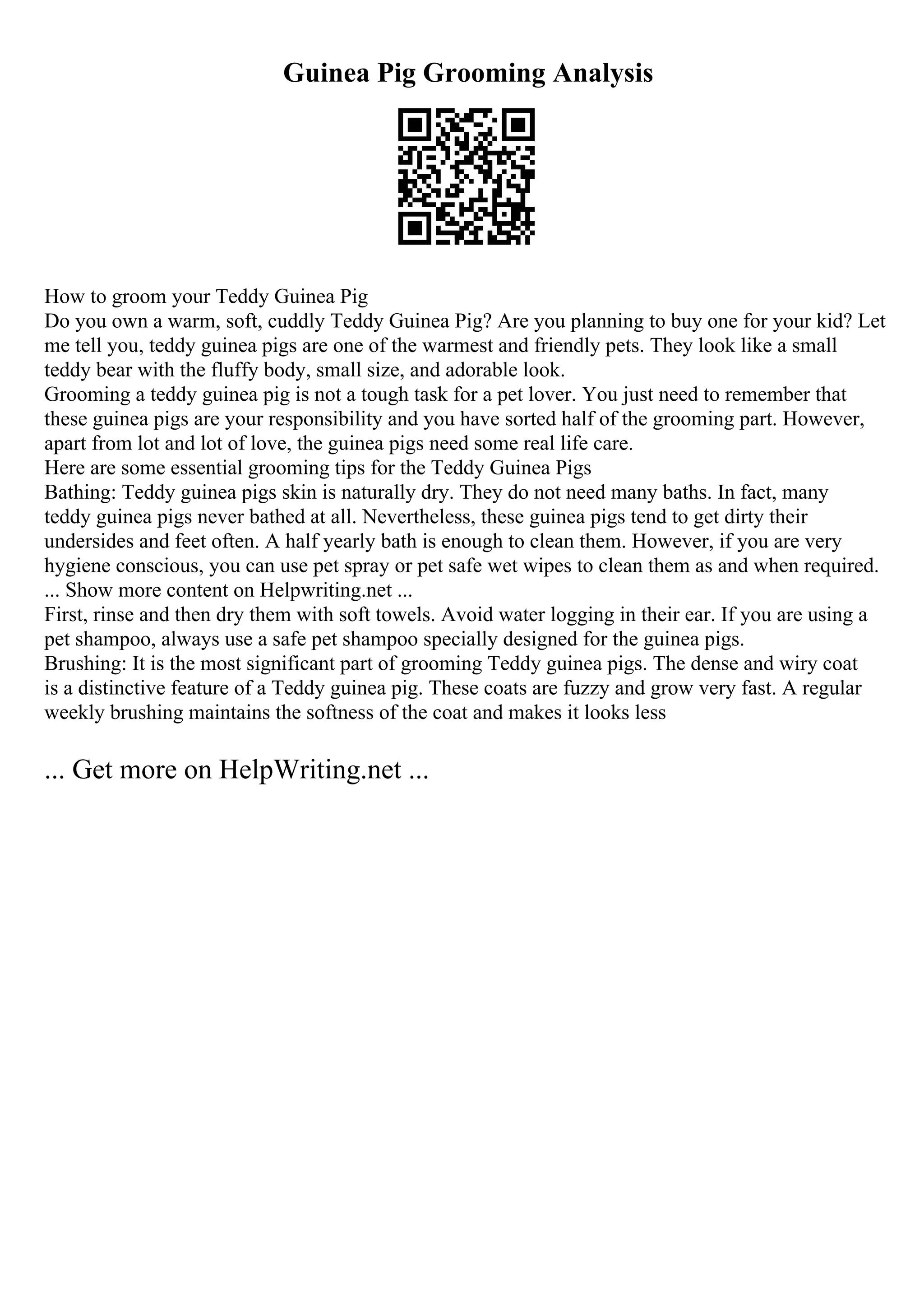 Guinea Pig Grooming Analysis
How to groom your Teddy Guinea Pig
Do you own a warm, soft, cuddly Teddy Guinea Pig? Are you planning to buy one for your kid? Let
me tell you, teddy guinea pigs are one of the warmest and friendly pets. They look like a small
teddy bear with the fluffy body, small size, and adorable look.
Grooming a teddy guinea pig is not a tough task for a pet lover. You just need to remember that
these guinea pigs are your responsibility and you have sorted half of the grooming part. However,
apart from lot and lot of love, the guinea pigs need some real life care.
Here are some essential grooming tips for the Teddy Guinea Pigs
Bathing: Teddy guinea pigs skin is naturally dry. They do not need many baths. In fact, many
teddy guinea pigs never bathed at all. Nevertheless, these guinea pigs tend to get dirty their
undersides and feet often. A half yearly bath is enough to clean them. However, if you are very
hygiene conscious, you can use pet spray or pet safe wet wipes to clean them as and when required.
... Show more content on Helpwriting.net ...
First, rinse and then dry them with soft towels. Avoid water logging in their ear. If you are using a
pet shampoo, always use a safe pet shampoo specially designed for the guinea pigs.
Brushing: It is the most significant part of grooming Teddy guinea pigs. The dense and wiry coat
is a distinctive feature of a Teddy guinea pig. These coats are fuzzy and grow very fast. A regular
weekly brushing maintains the softness of the coat and makes it looks less
... Get more on HelpWriting.net ...
 