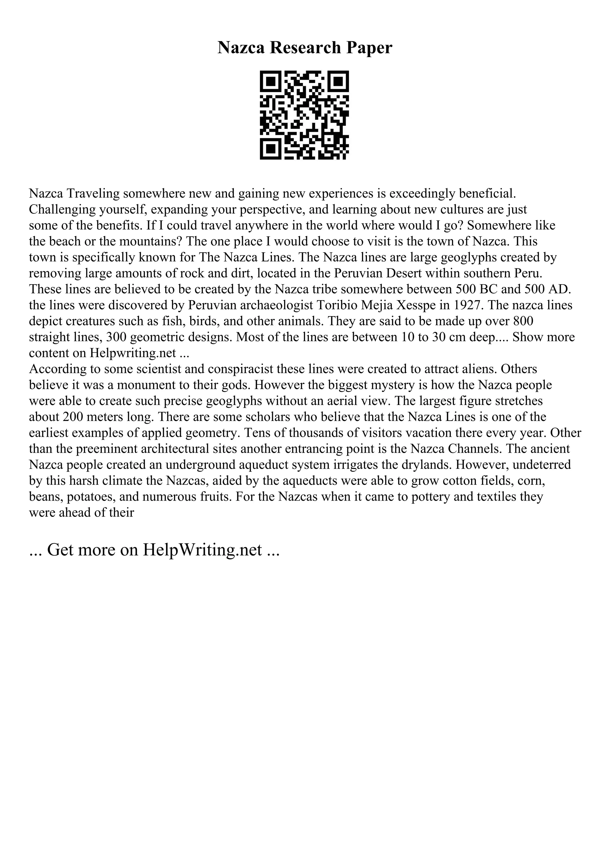 Nazca Research Paper
Nazca Traveling somewhere new and gaining new experiences is exceedingly beneficial.
Challenging yourself, expanding your perspective, and learning about new cultures are just
some of the benefits. If I could travel anywhere in the world where would I go? Somewhere like
the beach or the mountains? The one place I would choose to visit is the town of Nazca. This
town is specifically known for The Nazca Lines. The Nazca lines are large geoglyphs created by
removing large amounts of rock and dirt, located in the Peruvian Desert within southern Peru.
These lines are believed to be created by the Nazca tribe somewhere between 500 BC and 500 AD.
the lines were discovered by Peruvian archaeologist Toribio Mejia Xesspe in 1927. The nazca lines
depict creatures such as fish, birds, and other animals. They are said to be made up over 800
straight lines, 300 geometric designs. Most of the lines are between 10 to 30 cm deep.... Show more
content on Helpwriting.net ...
According to some scientist and conspiracist these lines were created to attract aliens. Others
believe it was a monument to their gods. However the biggest mystery is how the Nazca people
were able to create such precise geoglyphs without an aerial view. The largest figure stretches
about 200 meters long. There are some scholars who believe that the Nazca Lines is one of the
earliest examples of applied geometry. Tens of thousands of visitors vacation there every year. Other
than the preeminent architectural sites another entrancing point is the Nazca Channels. The ancient
Nazca people created an underground aqueduct system irrigates the drylands. However, undeterred
by this harsh climate the Nazcas, aided by the aqueducts were able to grow cotton fields, corn,
beans, potatoes, and numerous fruits. For the Nazcas when it came to pottery and textiles they
were ahead of their
... Get more on HelpWriting.net ...
 