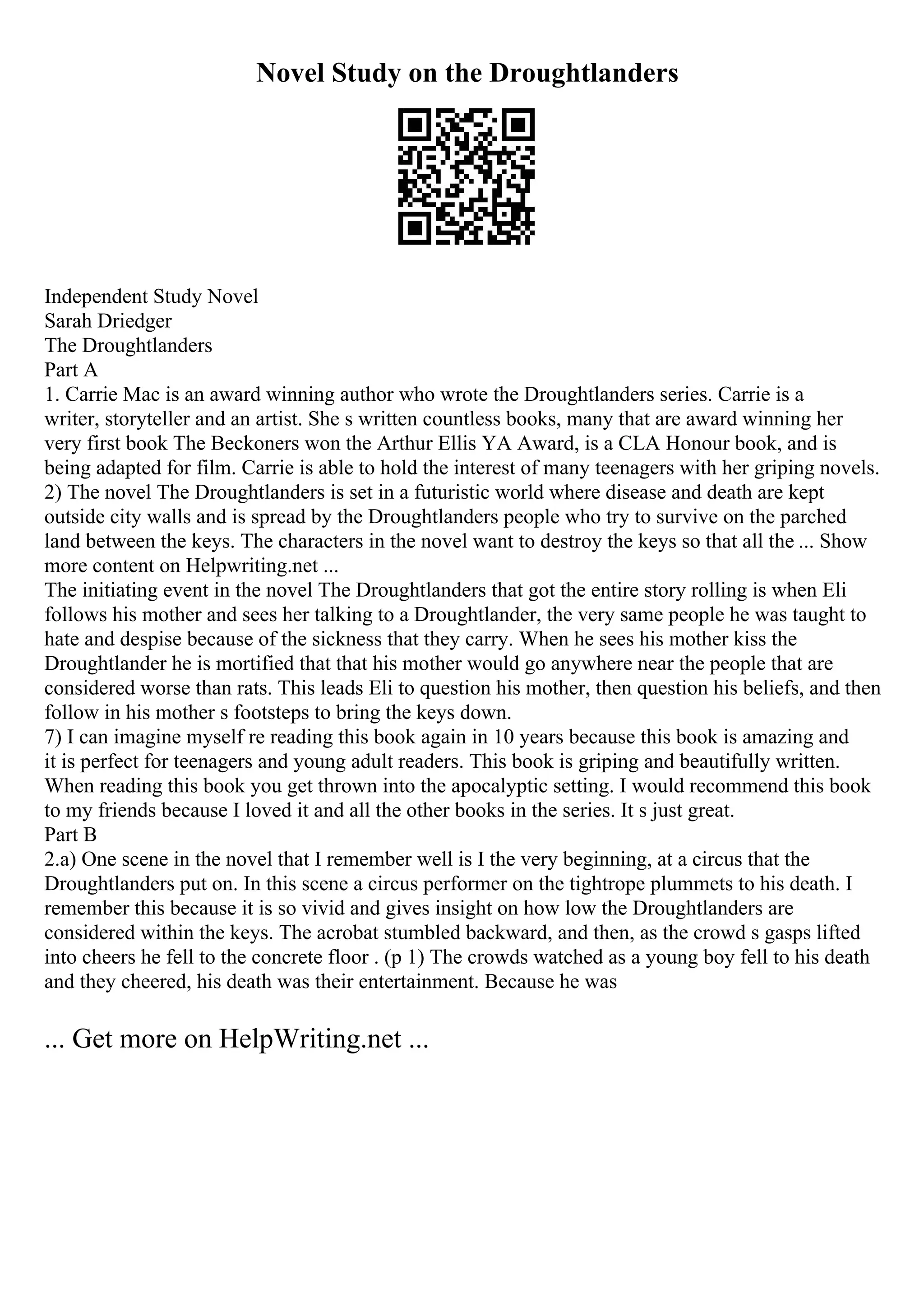 Novel Study on the Droughtlanders
Independent Study Novel
Sarah Driedger
The Droughtlanders
Part A
1. Carrie Mac is an award winning author who wrote the Droughtlanders series. Carrie is a
writer, storyteller and an artist. She s written countless books, many that are award winning her
very first book The Beckoners won the Arthur Ellis YA Award, is a CLA Honour book, and is
being adapted for film. Carrie is able to hold the interest of many teenagers with her griping novels.
2) The novel The Droughtlanders is set in a futuristic world where disease and death are kept
outside city walls and is spread by the Droughtlanders people who try to survive on the parched
land between the keys. The characters in the novel want to destroy the keys so that all the ... Show
more content on Helpwriting.net ...
The initiating event in the novel The Droughtlanders that got the entire story rolling is when Eli
follows his mother and sees her talking to a Droughtlander, the very same people he was taught to
hate and despise because of the sickness that they carry. When he sees his mother kiss the
Droughtlander he is mortified that that his mother would go anywhere near the people that are
considered worse than rats. This leads Eli to question his mother, then question his beliefs, and then
follow in his mother s footsteps to bring the keys down.
7) I can imagine myself re reading this book again in 10 years because this book is amazing and
it is perfect for teenagers and young adult readers. This book is griping and beautifully written.
When reading this book you get thrown into the apocalyptic setting. I would recommend this book
to my friends because I loved it and all the other books in the series. It s just great.
Part B
2.a) One scene in the novel that I remember well is I the very beginning, at a circus that the
Droughtlanders put on. In this scene a circus performer on the tightrope plummets to his death. I
remember this because it is so vivid and gives insight on how low the Droughtlanders are
considered within the keys. The acrobat stumbled backward, and then, as the crowd s gasps lifted
into cheers he fell to the concrete floor . (p 1) The crowds watched as a young boy fell to his death
and they cheered, his death was their entertainment. Because he was
... Get more on HelpWriting.net ...
 