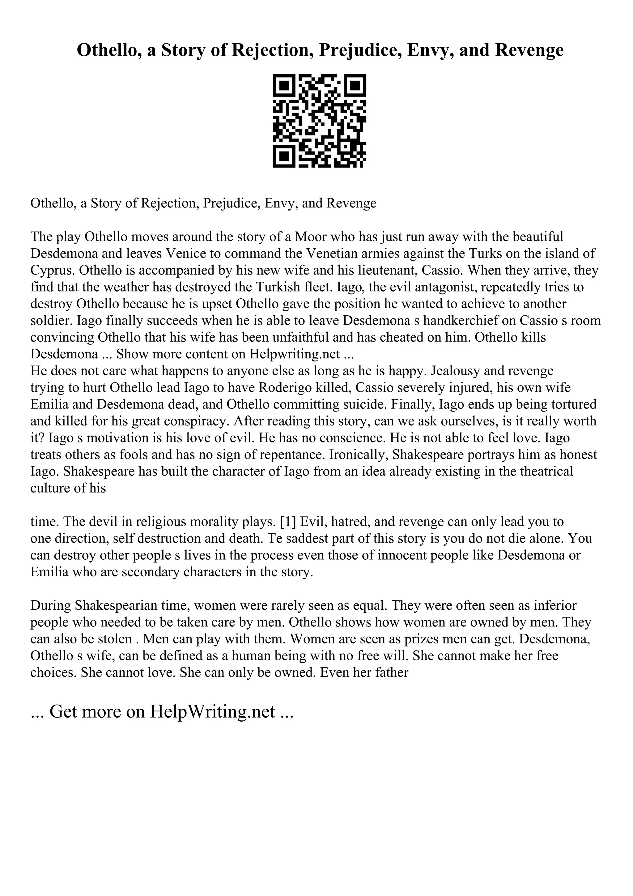 Othello, a Story of Rejection, Prejudice, Envy, and Revenge
Othello, a Story of Rejection, Prejudice, Envy, and Revenge
The play Othello moves around the story of a Moor who has just run away with the beautiful
Desdemona and leaves Venice to command the Venetian armies against the Turks on the island of
Cyprus. Othello is accompanied by his new wife and his lieutenant, Cassio. When they arrive, they
find that the weather has destroyed the Turkish fleet. Iago, the evil antagonist, repeatedly tries to
destroy Othello because he is upset Othello gave the position he wanted to achieve to another
soldier. Iago finally succeeds when he is able to leave Desdemona s handkerchief on Cassio s room
convincing Othello that his wife has been unfaithful and has cheated on him. Othello kills
Desdemona ... Show more content on Helpwriting.net ...
He does not care what happens to anyone else as long as he is happy. Jealousy and revenge
trying to hurt Othello lead Iago to have Roderigo killed, Cassio severely injured, his own wife
Emilia and Desdemona dead, and Othello committing suicide. Finally, Iago ends up being tortured
and killed for his great conspiracy. After reading this story, can we ask ourselves, is it really worth
it? Iago s motivation is his love of evil. He has no conscience. He is not able to feel love. Iago
treats others as fools and has no sign of repentance. Ironically, Shakespeare portrays him as honest
Iago. Shakespeare has built the character of Iago from an idea already existing in the theatrical
culture of his
time. The devil in religious morality plays. [1] Evil, hatred, and revenge can only lead you to
one direction, self destruction and death. Te saddest part of this story is you do not die alone. You
can destroy other people s lives in the process even those of innocent people like Desdemona or
Emilia who are secondary characters in the story.
During Shakespearian time, women were rarely seen as equal. They were often seen as inferior
people who needed to be taken care by men. Othello shows how women are owned by men. They
can also be stolen . Men can play with them. Women are seen as prizes men can get. Desdemona,
Othello s wife, can be defined as a human being with no free will. She cannot make her free
choices. She cannot love. She can only be owned. Even her father
... Get more on HelpWriting.net ...
 