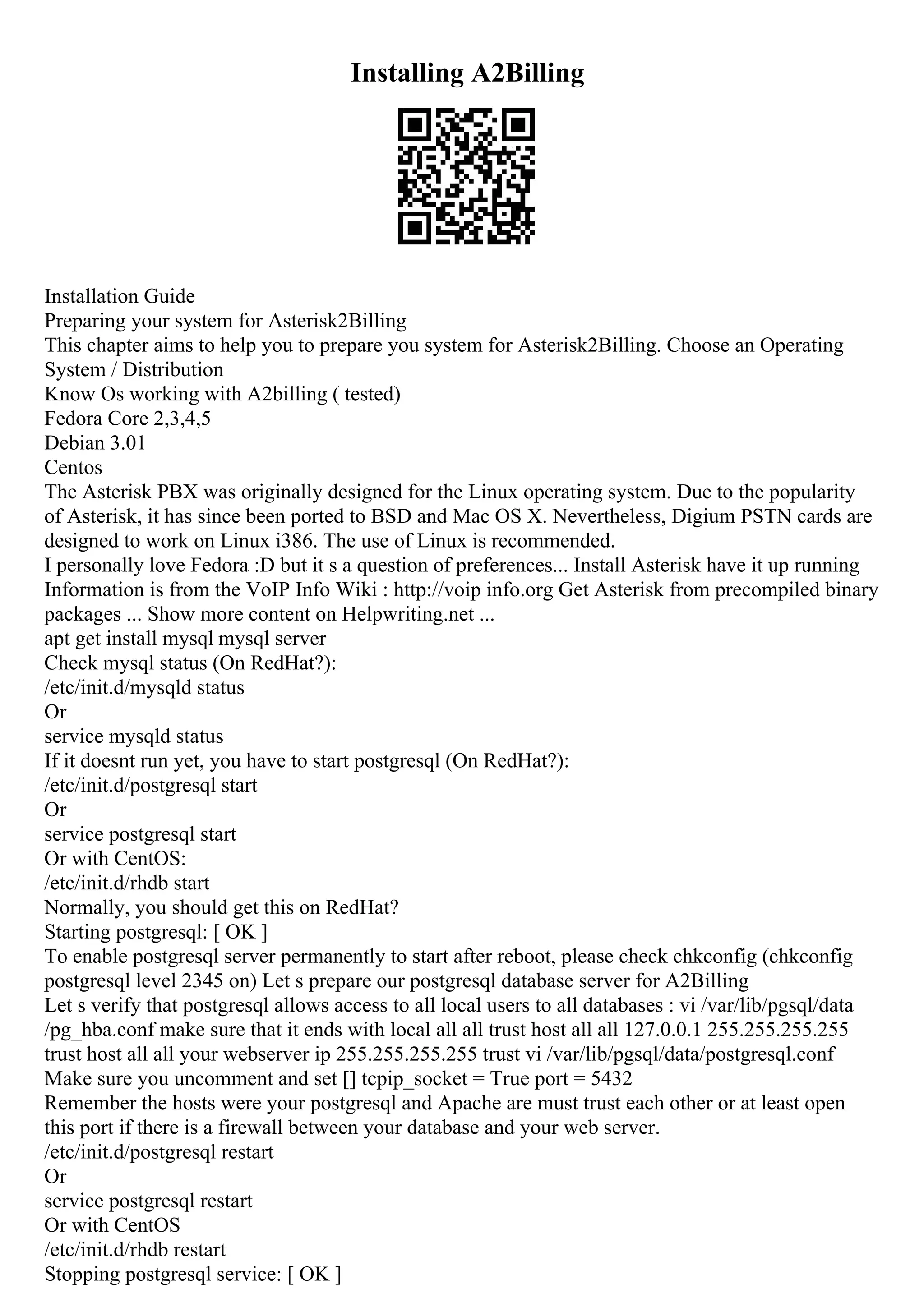 Installing A2Billing
Installation Guide
Preparing your system for Asterisk2Billing
This chapter aims to help you to prepare you system for Asterisk2Billing. Choose an Operating
System / Distribution
Know Os working with A2billing ( tested)
Fedora Core 2,3,4,5
Debian 3.01
Centos
The Asterisk PBX was originally designed for the Linux operating system. Due to the popularity
of Asterisk, it has since been ported to BSD and Mac OS X. Nevertheless, Digium PSTN cards are
designed to work on Linux i386. The use of Linux is recommended.
I personally love Fedora :D but it s a question of preferences... Install Asterisk have it up running
Information is from the VoIP Info Wiki : http://voip info.org Get Asterisk from precompiled binary
packages ... Show more content on Helpwriting.net ...
apt get install mysql mysql server
Check mysql status (On RedHat?):
/etc/init.d/mysqld status
Or
service mysqld status
If it doesnt run yet, you have to start postgresql (On RedHat?):
/etc/init.d/postgresql start
Or
service postgresql start
Or with CentOS:
/etc/init.d/rhdb start
Normally, you should get this on RedHat?
Starting postgresql: [ OK ]
To enable postgresql server permanently to start after reboot, please check chkconfig (chkconfig
postgresql level 2345 on) Let s prepare our postgresql database server for A2Billing
Let s verify that postgresql allows access to all local users to all databases : vi /var/lib/pgsql/data
/pg_hba.conf make sure that it ends with local all all trust host all all 127.0.0.1 255.255.255.255
trust host all all your webserver ip 255.255.255.255 trust vi /var/lib/pgsql/data/postgresql.conf
Make sure you uncomment and set [] tcpip_socket = True port = 5432
Remember the hosts were your postgresql and Apache are must trust each other or at least open
this port if there is a firewall between your database and your web server.
/etc/init.d/postgresql restart
Or
service postgresql restart
Or with CentOS
/etc/init.d/rhdb restart
Stopping postgresql service: [ OK ]
 