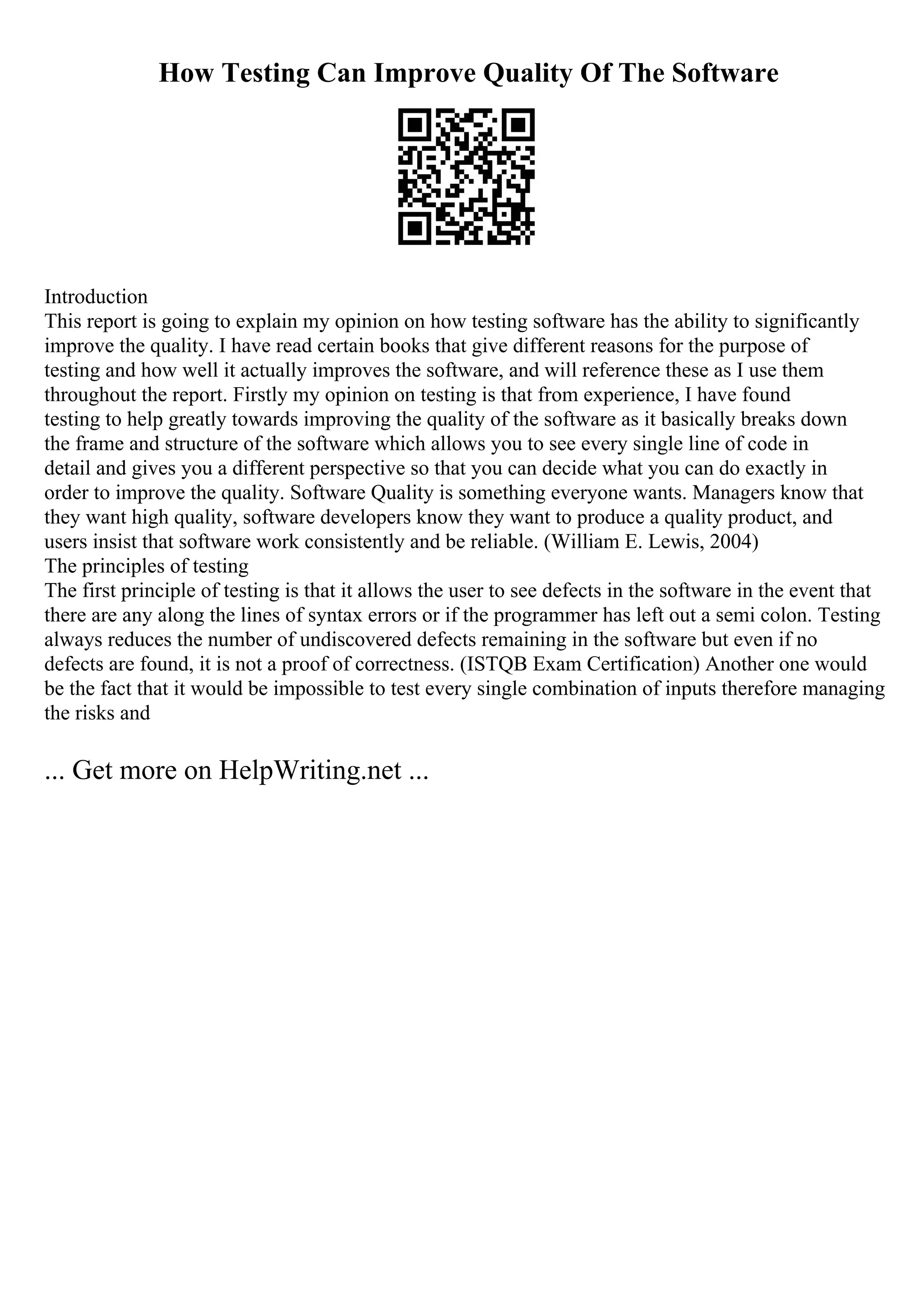 How Testing Can Improve Quality Of The Software
Introduction
This report is going to explain my opinion on how testing software has the ability to significantly
improve the quality. I have read certain books that give different reasons for the purpose of
testing and how well it actually improves the software, and will reference these as I use them
throughout the report. Firstly my opinion on testing is that from experience, I have found
testing to help greatly towards improving the quality of the software as it basically breaks down
the frame and structure of the software which allows you to see every single line of code in
detail and gives you a different perspective so that you can decide what you can do exactly in
order to improve the quality. Software Quality is something everyone wants. Managers know that
they want high quality, software developers know they want to produce a quality product, and
users insist that software work consistently and be reliable. (William E. Lewis, 2004)
The principles of testing
The first principle of testing is that it allows the user to see defects in the software in the event that
there are any along the lines of syntax errors or if the programmer has left out a semi colon. Testing
always reduces the number of undiscovered defects remaining in the software but even if no
defects are found, it is not a proof of correctness. (ISTQB Exam Certification) Another one would
be the fact that it would be impossible to test every single combination of inputs therefore managing
the risks and
... Get more on HelpWriting.net ...
 