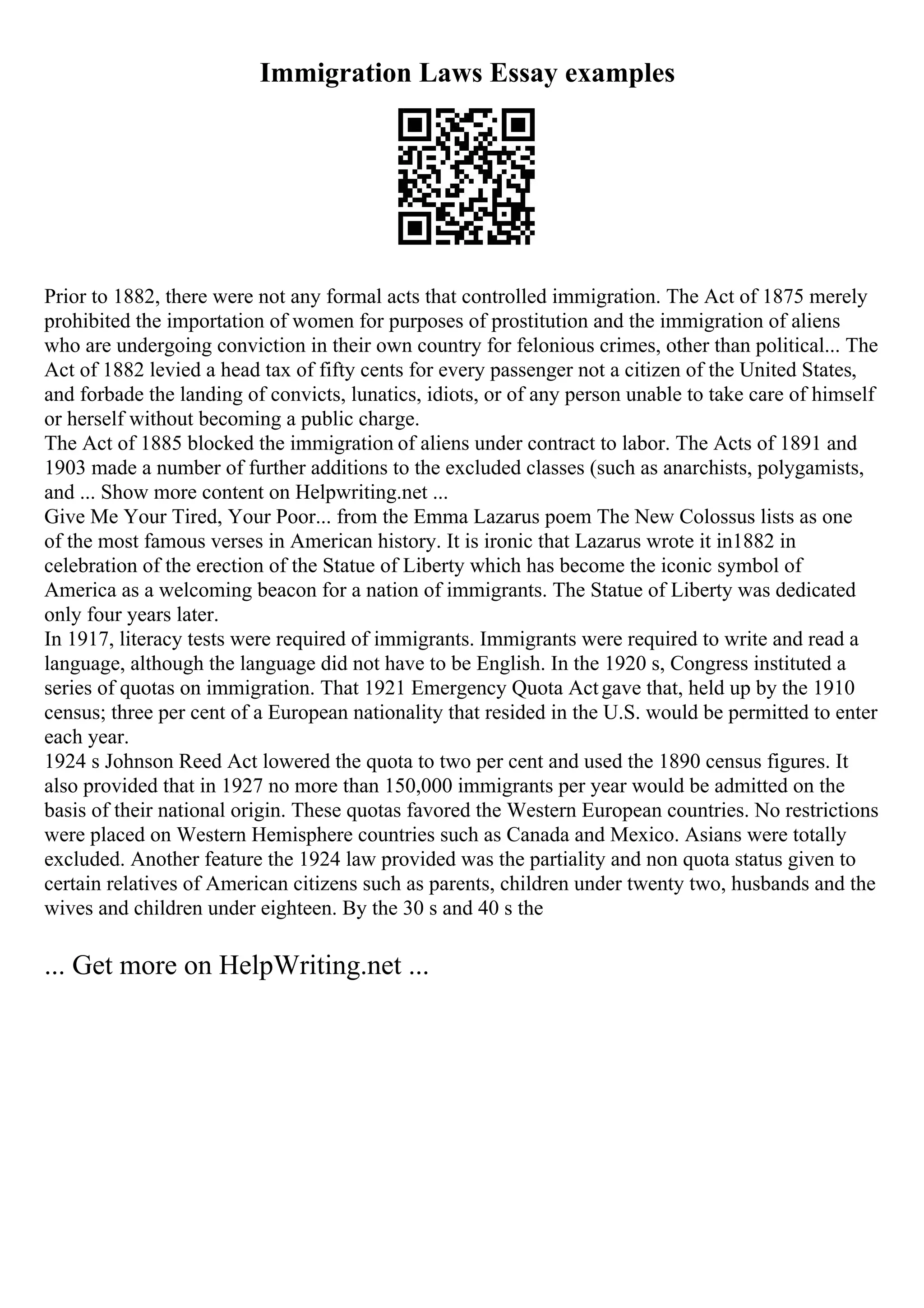 Immigration Laws Essay examples
Prior to 1882, there were not any formal acts that controlled immigration. The Act of 1875 merely
prohibited the importation of women for purposes of prostitution and the immigration of aliens
who are undergoing conviction in their own country for felonious crimes, other than political... The
Act of 1882 levied a head tax of fifty cents for every passenger not a citizen of the United States,
and forbade the landing of convicts, lunatics, idiots, or of any person unable to take care of himself
or herself without becoming a public charge.
The Act of 1885 blocked the immigration of aliens under contract to labor. The Acts of 1891 and
1903 made a number of further additions to the excluded classes (such as anarchists, polygamists,
and ... Show more content on Helpwriting.net ...
Give Me Your Tired, Your Poor... from the Emma Lazarus poem The New Colossus lists as one
of the most famous verses in American history. It is ironic that Lazarus wrote it in1882 in
celebration of the erection of the Statue of Liberty which has become the iconic symbol of
America as a welcoming beacon for a nation of immigrants. The Statue of Liberty was dedicated
only four years later.
In 1917, literacy tests were required of immigrants. Immigrants were required to write and read a
language, although the language did not have to be English. In the 1920 s, Congress instituted a
series of quotas on immigration. That 1921 Emergency Quota Actgave that, held up by the 1910
census; three per cent of a European nationality that resided in the U.S. would be permitted to enter
each year.
1924 s Johnson Reed Act lowered the quota to two per cent and used the 1890 census figures. It
also provided that in 1927 no more than 150,000 immigrants per year would be admitted on the
basis of their national origin. These quotas favored the Western European countries. No restrictions
were placed on Western Hemisphere countries such as Canada and Mexico. Asians were totally
excluded. Another feature the 1924 law provided was the partiality and non quota status given to
certain relatives of American citizens such as parents, children under twenty two, husbands and the
wives and children under eighteen. By the 30 s and 40 s the
... Get more on HelpWriting.net ...
 