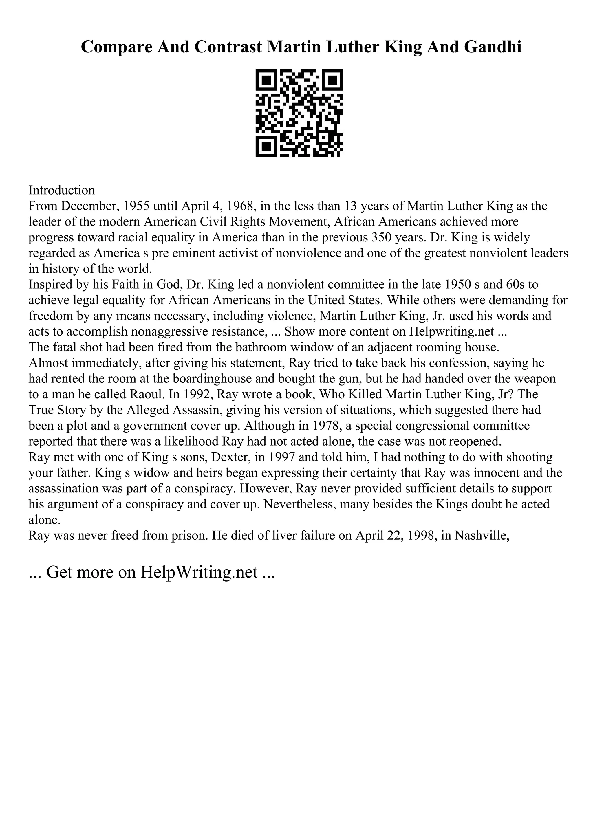 Compare And Contrast Martin Luther King And Gandhi
Introduction
From December, 1955 until April 4, 1968, in the less than 13 years of Martin Luther King as the
leader of the modern American Civil Rights Movement, African Americans achieved more
progress toward racial equality in America than in the previous 350 years. Dr. King is widely
regarded as America s pre eminent activist of nonviolence and one of the greatest nonviolent leaders
in history of the world.
Inspired by his Faith in God, Dr. King led a nonviolent committee in the late 1950 s and 60s to
achieve legal equality for African Americans in the United States. While others were demanding for
freedom by any means necessary, including violence, Martin Luther King, Jr. used his words and
acts to accomplish nonaggressive resistance, ... Show more content on Helpwriting.net ...
The fatal shot had been fired from the bathroom window of an adjacent rooming house.
Almost immediately, after giving his statement, Ray tried to take back his confession, saying he
had rented the room at the boardinghouse and bought the gun, but he had handed over the weapon
to a man he called Raoul. In 1992, Ray wrote a book, Who Killed Martin Luther King, Jr? The
True Story by the Alleged Assassin, giving his version of situations, which suggested there had
been a plot and a government cover up. Although in 1978, a special congressional committee
reported that there was a likelihood Ray had not acted alone, the case was not reopened.
Ray met with one of King s sons, Dexter, in 1997 and told him, I had nothing to do with shooting
your father. King s widow and heirs began expressing their certainty that Ray was innocent and the
assassination was part of a conspiracy. However, Ray never provided sufficient details to support
his argument of a conspiracy and cover up. Nevertheless, many besides the Kings doubt he acted
alone.
Ray was never freed from prison. He died of liver failure on April 22, 1998, in Nashville,
... Get more on HelpWriting.net ...
 