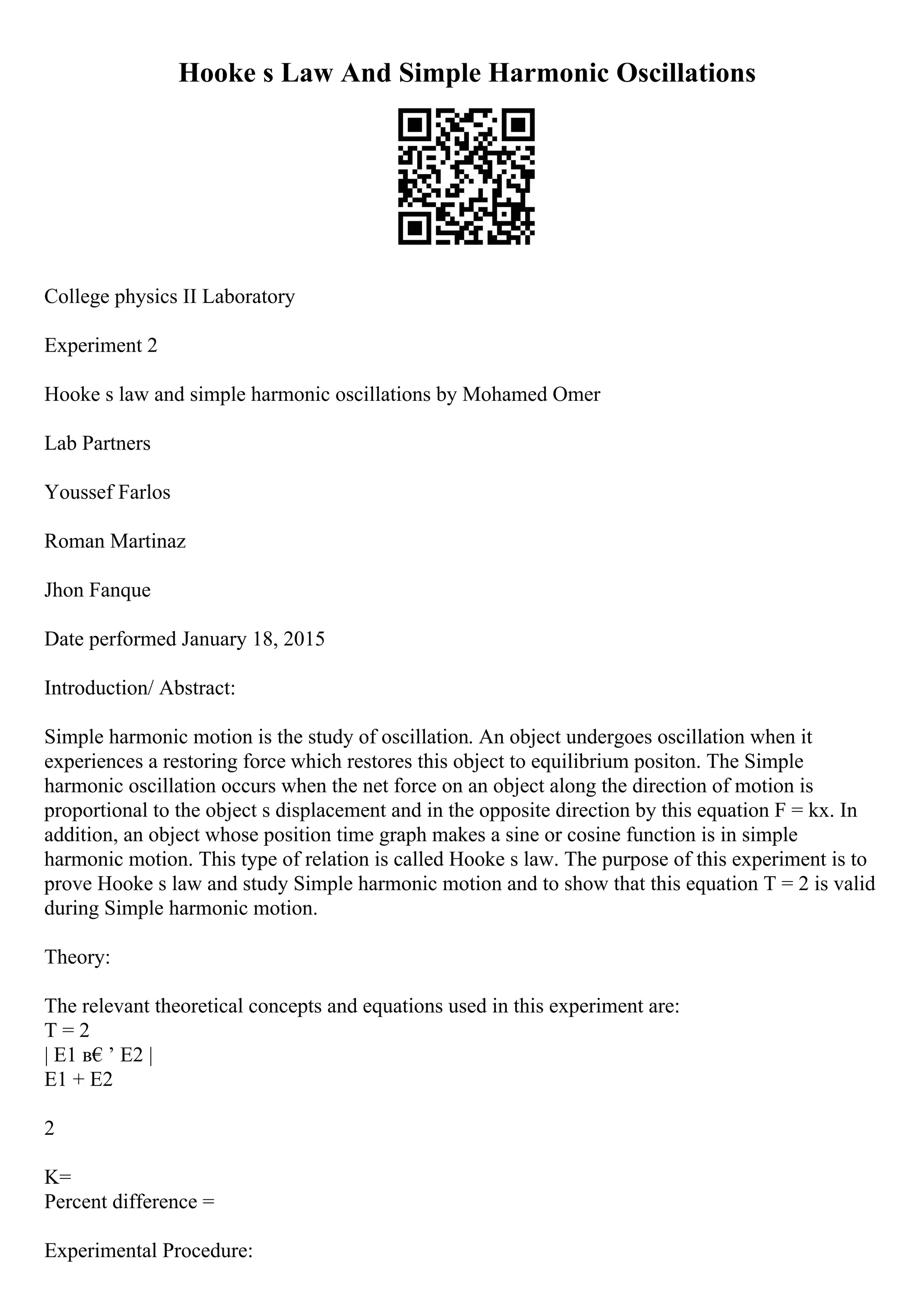 Hooke s Law And Simple Harmonic Oscillations
College physics II Laboratory
Experiment 2
Hooke s law and simple harmonic oscillations by Mohamed Omer
Lab Partners
Youssef Farlos
Roman Martinaz
Jhon Fanque
Date performed January 18, 2015
Introduction/ Abstract:
Simple harmonic motion is the study of oscillation. An object undergoes oscillation when it
experiences a restoring force which restores this object to equilibrium positon. The Simple
harmonic oscillation occurs when the net force on an object along the direction of motion is
proportional to the object s displacement and in the opposite direction by this equation F = kx. In
addition, an object whose position time graph makes a sine or cosine function is in simple
harmonic motion. This type of relation is called Hooke s law. The purpose of this experiment is to
prove Hooke s law and study Simple harmonic motion and to show that this equation T = 2 is valid
during Simple harmonic motion.
Theory:
The relevant theoretical concepts and equations used in this experiment are:
T = 2
| E1 в€’ E2 |
E1 + E2
2
K=
Percent difference =
Experimental Procedure:
 