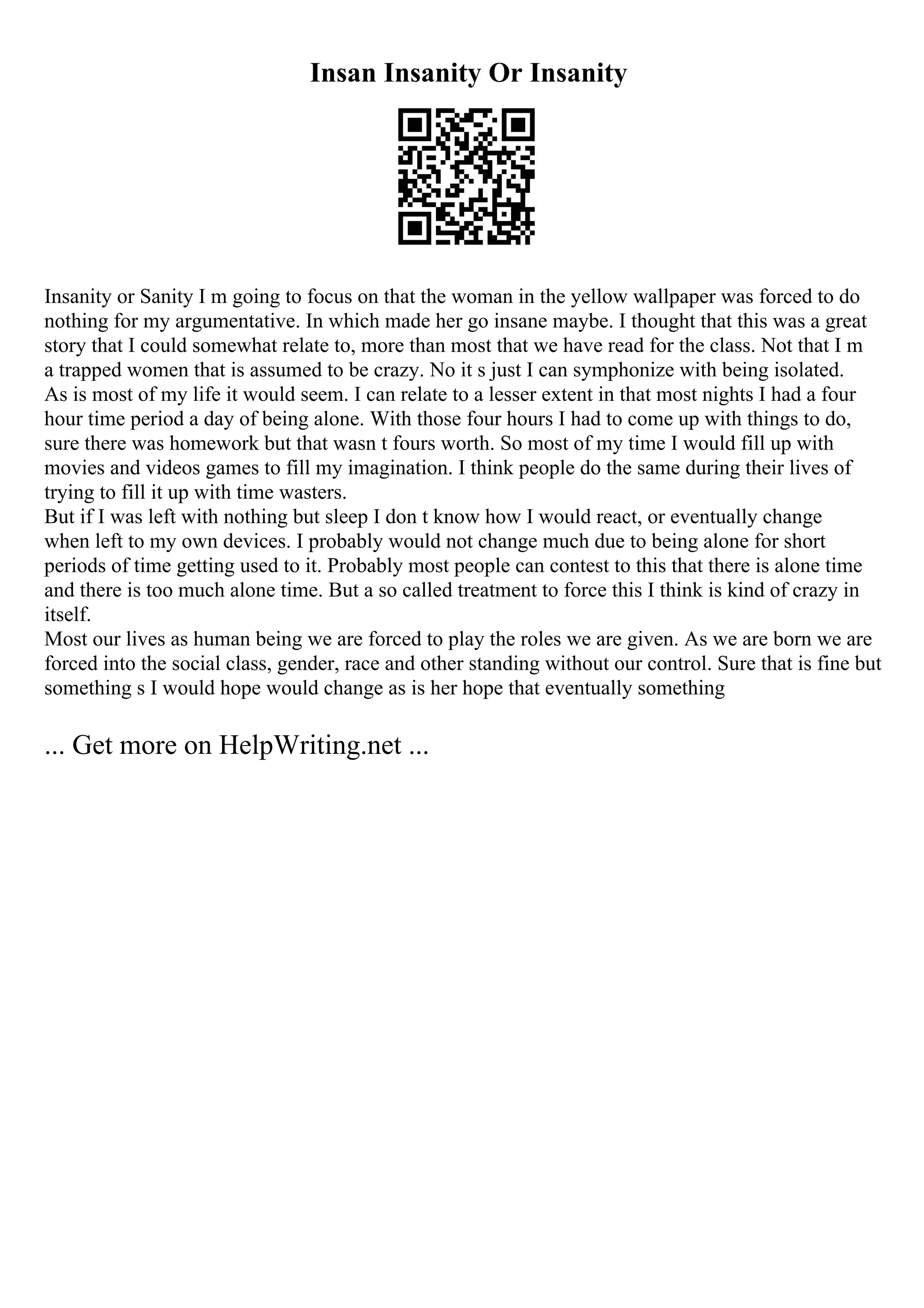 Insan Insanity Or Insanity
Insanity or Sanity I m going to focus on that the woman in the yellow wallpaper was forced to do
nothing for my argumentative. In which made her go insane maybe. I thought that this was a great
story that I could somewhat relate to, more than most that we have read for the class. Not that I m
a trapped women that is assumed to be crazy. No it s just I can symphonize with being isolated.
As is most of my life it would seem. I can relate to a lesser extent in that most nights I had a four
hour time period a day of being alone. With those four hours I had to come up with things to do,
sure there was homework but that wasn t fours worth. So most of my time I would fill up with
movies and videos games to fill my imagination. I think people do the same during their lives of
trying to fill it up with time wasters.
But if I was left with nothing but sleep I don t know how I would react, or eventually change
when left to my own devices. I probably would not change much due to being alone for short
periods of time getting used to it. Probably most people can contest to this that there is alone time
and there is too much alone time. But a so called treatment to force this I think is kind of crazy in
itself.
Most our lives as human being we are forced to play the roles we are given. As we are born we are
forced into the social class, gender, race and other standing without our control. Sure that is fine but
something s I would hope would change as is her hope that eventually something
... Get more on HelpWriting.net ...
 