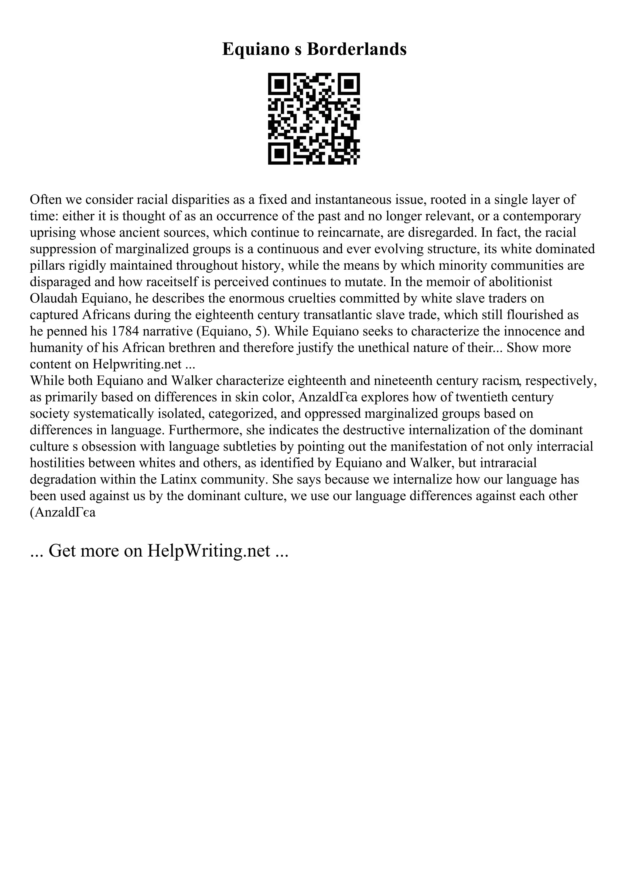 Equiano s Borderlands
Often we consider racial disparities as a fixed and instantaneous issue, rooted in a single layer of
time: either it is thought of as an occurrence of the past and no longer relevant, or a contemporary
uprising whose ancient sources, which continue to reincarnate, are disregarded. In fact, the racial
suppression of marginalized groups is a continuous and ever evolving structure, its white dominated
pillars rigidly maintained throughout history, while the means by which minority communities are
disparaged and how raceitself is perceived continues to mutate. In the memoir of abolitionist
Olaudah Equiano, he describes the enormous cruelties committed by white slave traders on
captured Africans during the eighteenth century transatlantic slave trade, which still flourished as
he penned his 1784 narrative (Equiano, 5). While Equiano seeks to characterize the innocence and
humanity of his African brethren and therefore justify the unethical nature of their... Show more
content on Helpwriting.net ...
While both Equiano and Walker characterize eighteenth and nineteenth century racism, respectively,
as primarily based on differences in skin color, AnzaldГєa explores how of twentieth century
society systematically isolated, categorized, and oppressed marginalized groups based on
differences in language. Furthermore, she indicates the destructive internalization of the dominant
culture s obsession with language subtleties by pointing out the manifestation of not only interracial
hostilities between whites and others, as identified by Equiano and Walker, but intraracial
degradation within the Latinx community. She says because we internalize how our language has
been used against us by the dominant culture, we use our language differences against each other
(AnzaldГєa
... Get more on HelpWriting.net ...
 