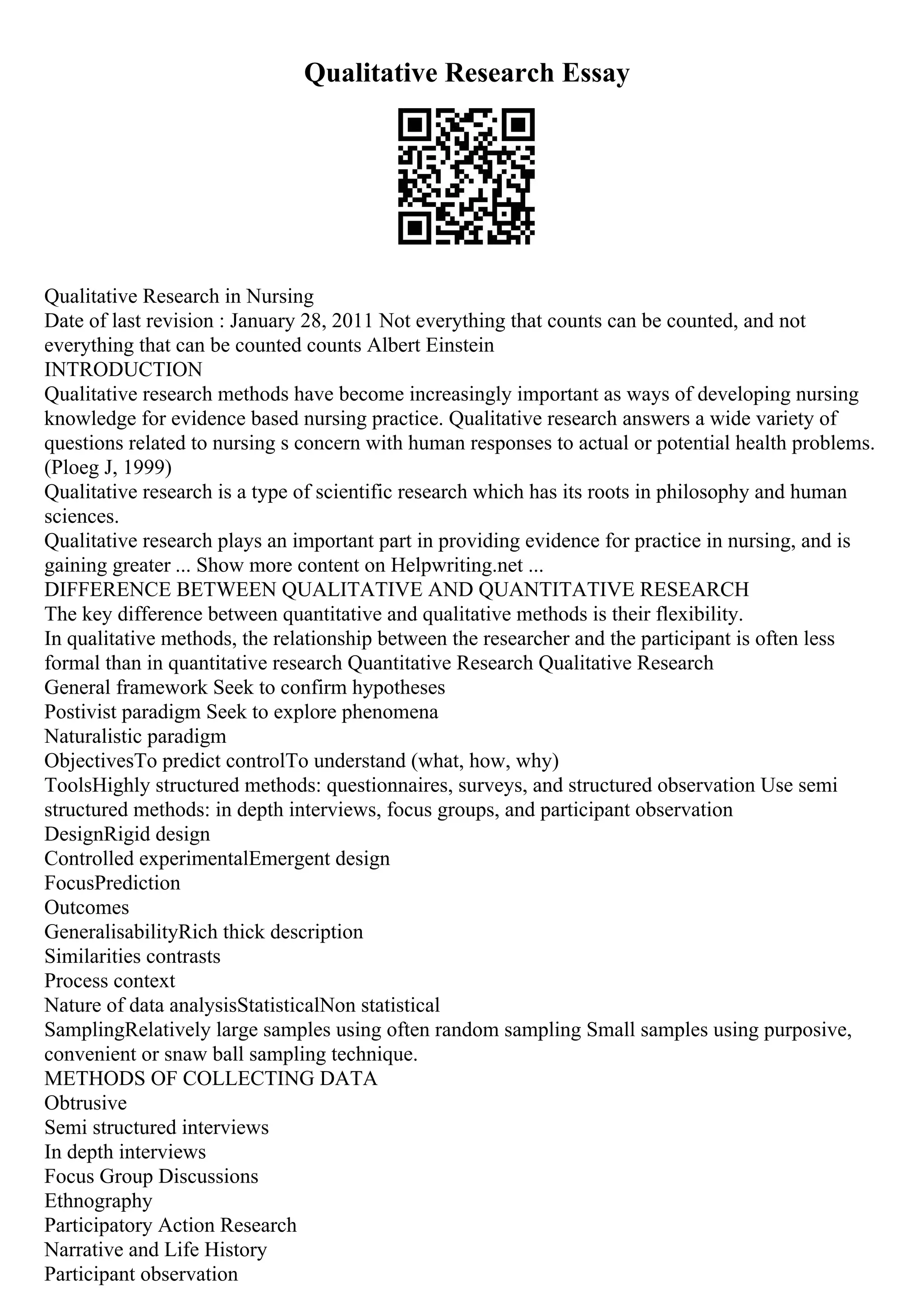 Qualitative Research Essay
Qualitative Research in Nursing
Date of last revision : January 28, 2011 Not everything that counts can be counted, and not
everything that can be counted counts Albert Einstein
INTRODUCTION
Qualitative research methods have become increasingly important as ways of developing nursing
knowledge for evidence based nursing practice. Qualitative research answers a wide variety of
questions related to nursing s concern with human responses to actual or potential health problems.
(Ploeg J, 1999)
Qualitative research is a type of scientific research which has its roots in philosophy and human
sciences.
Qualitative research plays an important part in providing evidence for practice in nursing, and is
gaining greater ... Show more content on Helpwriting.net ...
DIFFERENCE BETWEEN QUALITATIVE AND QUANTITATIVE RESEARCH
The key difference between quantitative and qualitative methods is their flexibility.
In qualitative methods, the relationship between the researcher and the participant is often less
formal than in quantitative research Quantitative Research Qualitative Research
General framework Seek to confirm hypotheses
Postivist paradigm Seek to explore phenomena
Naturalistic paradigm
ObjectivesTo predict controlTo understand (what, how, why)
ToolsHighly structured methods: questionnaires, surveys, and structured observation Use semi
structured methods: in depth interviews, focus groups, and participant observation
DesignRigid design
Controlled experimentalEmergent design
FocusPrediction
Outcomes
GeneralisabilityRich thick description
Similarities contrasts
Process context
Nature of data analysisStatisticalNon statistical
SamplingRelatively large samples using often random sampling Small samples using purposive,
convenient or snaw ball sampling technique.
METHODS OF COLLECTING DATA
Obtrusive
Semi structured interviews
In depth interviews
Focus Group Discussions
Ethnography
Participatory Action Research
Narrative and Life History
Participant observation
 