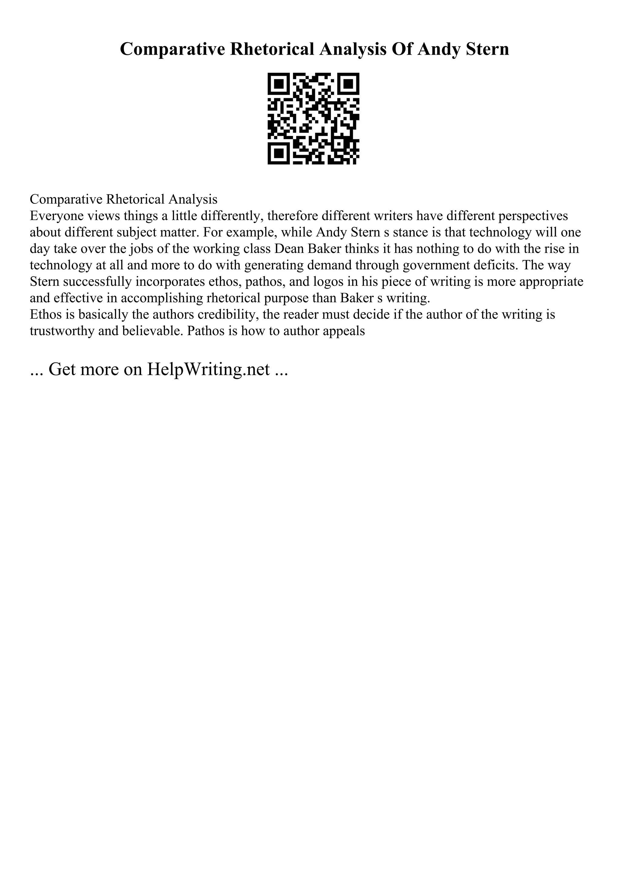 Comparative Rhetorical Analysis Of Andy Stern
Comparative Rhetorical Analysis
Everyone views things a little differently, therefore different writers have different perspectives
about different subject matter. For example, while Andy Stern s stance is that technology will one
day take over the jobs of the working class Dean Baker thinks it has nothing to do with the rise in
technology at all and more to do with generating demand through government deficits. The way
Stern successfully incorporates ethos, pathos, and logos in his piece of writing is more appropriate
and effective in accomplishing rhetorical purpose than Baker s writing.
Ethos is basically the authors credibility, the reader must decide if the author of the writing is
trustworthy and believable. Pathos is how to author appeals
... Get more on HelpWriting.net ...
 
