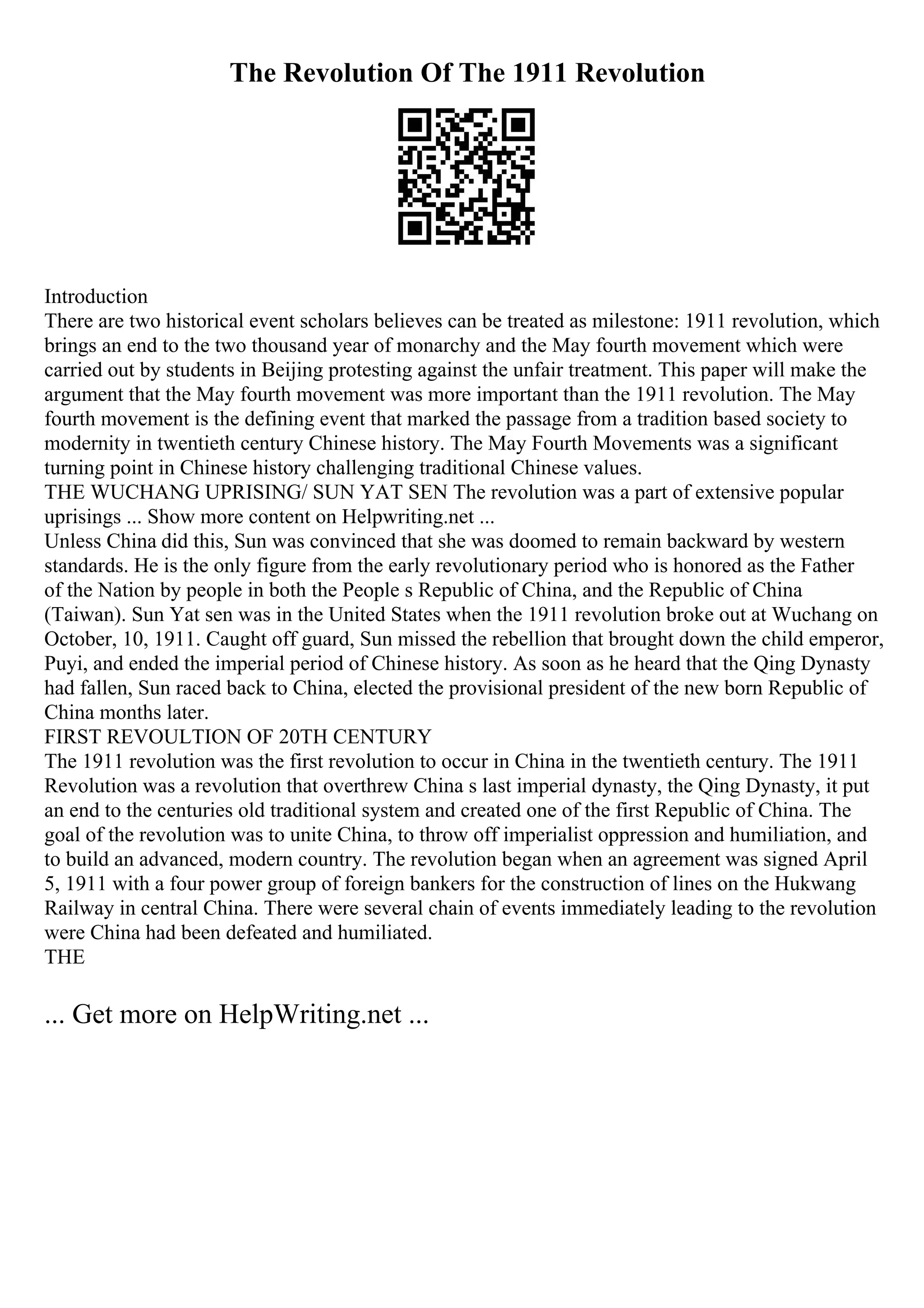 The Revolution Of The 1911 Revolution
Introduction
There are two historical event scholars believes can be treated as milestone: 1911 revolution, which
brings an end to the two thousand year of monarchy and the May fourth movement which were
carried out by students in Beijing protesting against the unfair treatment. This paper will make the
argument that the May fourth movement was more important than the 1911 revolution. The May
fourth movement is the defining event that marked the passage from a tradition based society to
modernity in twentieth century Chinese history. The May Fourth Movements was a significant
turning point in Chinese history challenging traditional Chinese values.
THE WUCHANG UPRISING/ SUN YAT SEN The revolution was a part of extensive popular
uprisings ... Show more content on Helpwriting.net ...
Unless China did this, Sun was convinced that she was doomed to remain backward by western
standards. He is the only figure from the early revolutionary period who is honored as the Father
of the Nation by people in both the People s Republic of China, and the Republic of China
(Taiwan). Sun Yat sen was in the United States when the 1911 revolution broke out at Wuchang on
October, 10, 1911. Caught off guard, Sun missed the rebellion that brought down the child emperor,
Puyi, and ended the imperial period of Chinese history. As soon as he heard that the Qing Dynasty
had fallen, Sun raced back to China, elected the provisional president of the new born Republic of
China months later.
FIRST REVOULTION OF 20TH CENTURY
The 1911 revolution was the first revolution to occur in China in the twentieth century. The 1911
Revolution was a revolution that overthrew China s last imperial dynasty, the Qing Dynasty, it put
an end to the centuries old traditional system and created one of the first Republic of China. The
goal of the revolution was to unite China, to throw off imperialist oppression and humiliation, and
to build an advanced, modern country. The revolution began when an agreement was signed April
5, 1911 with a four power group of foreign bankers for the construction of lines on the Hukwang
Railway in central China. There were several chain of events immediately leading to the revolution
were China had been defeated and humiliated.
THE
... Get more on HelpWriting.net ...
 