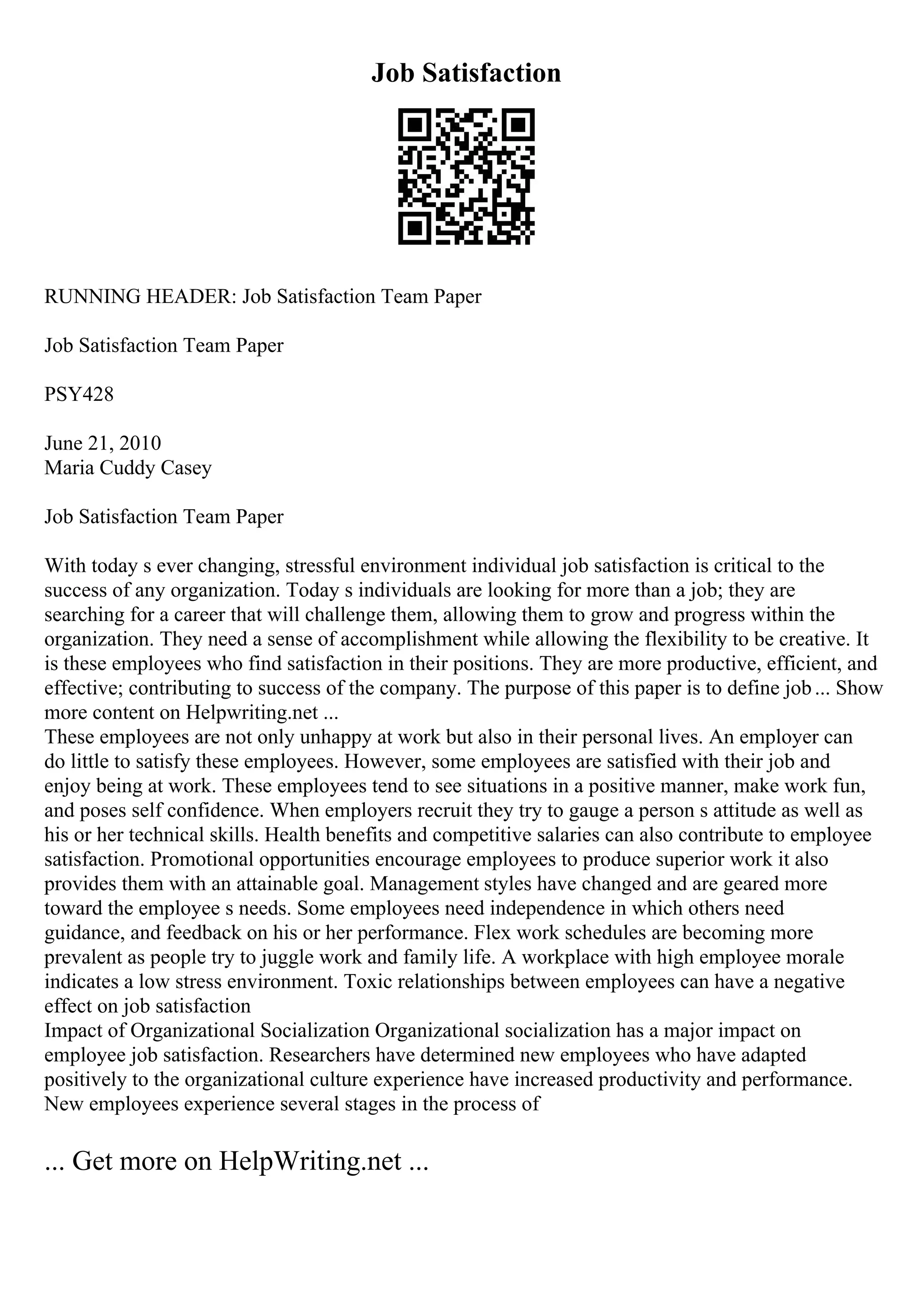 Job Satisfaction
RUNNING HEADER: Job Satisfaction Team Paper
Job Satisfaction Team Paper
PSY428
June 21, 2010
Maria Cuddy Casey
Job Satisfaction Team Paper
With today s ever changing, stressful environment individual job satisfaction is critical to the
success of any organization. Today s individuals are looking for more than a job; they are
searching for a career that will challenge them, allowing them to grow and progress within the
organization. They need a sense of accomplishment while allowing the flexibility to be creative. It
is these employees who find satisfaction in their positions. They are more productive, efficient, and
effective; contributing to success of the company. The purpose of this paper is to define job... Show
more content on Helpwriting.net ...
These employees are not only unhappy at work but also in their personal lives. An employer can
do little to satisfy these employees. However, some employees are satisfied with their job and
enjoy being at work. These employees tend to see situations in a positive manner, make work fun,
and poses self confidence. When employers recruit they try to gauge a person s attitude as well as
his or her technical skills. Health benefits and competitive salaries can also contribute to employee
satisfaction. Promotional opportunities encourage employees to produce superior work it also
provides them with an attainable goal. Management styles have changed and are geared more
toward the employee s needs. Some employees need independence in which others need
guidance, and feedback on his or her performance. Flex work schedules are becoming more
prevalent as people try to juggle work and family life. A workplace with high employee morale
indicates a low stress environment. Toxic relationships between employees can have a negative
effect on job satisfaction
Impact of Organizational Socialization Organizational socialization has a major impact on
employee job satisfaction. Researchers have determined new employees who have adapted
positively to the organizational culture experience have increased productivity and performance.
New employees experience several stages in the process of
... Get more on HelpWriting.net ...
 