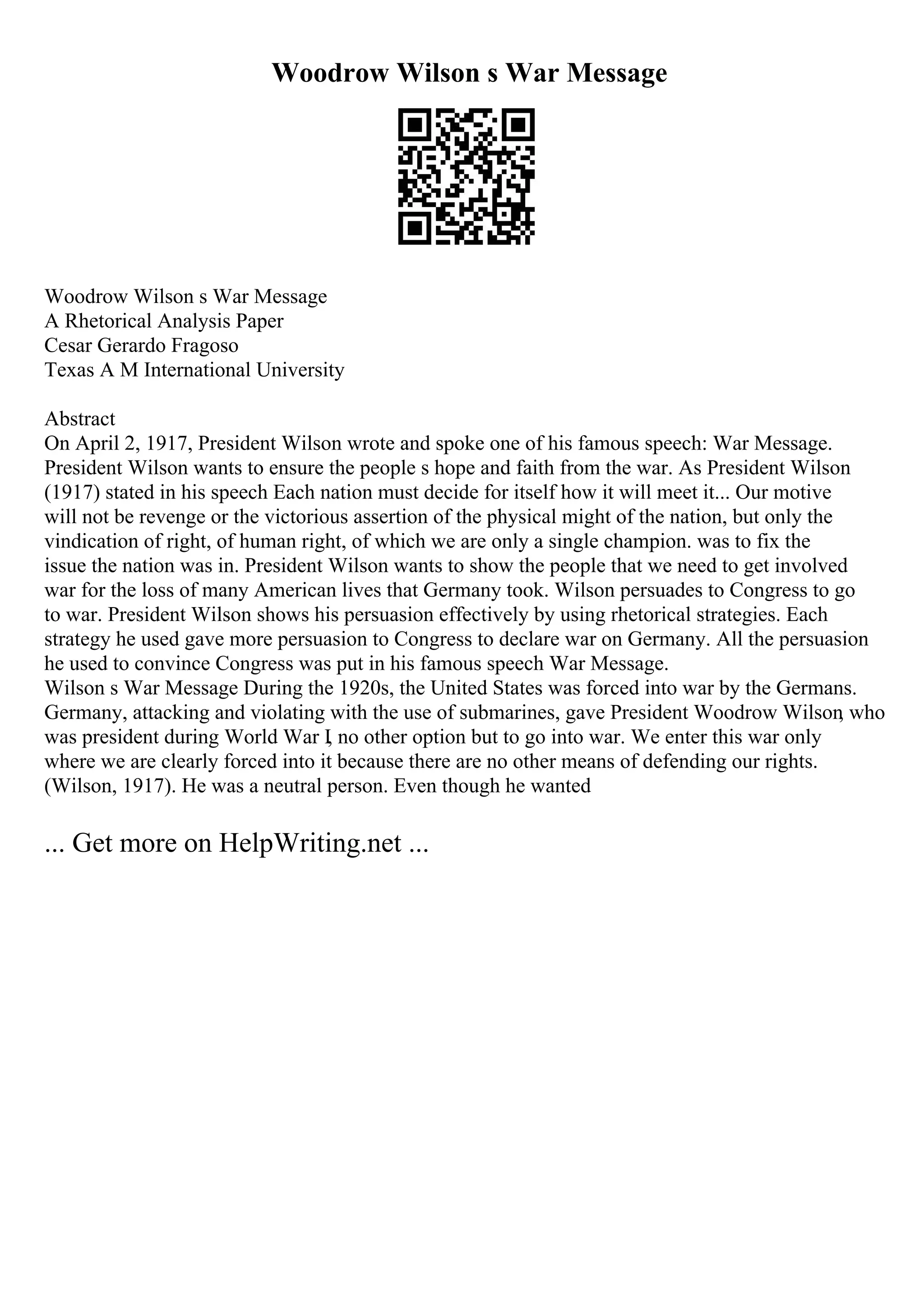 Woodrow Wilson s War Message
Woodrow Wilson s War Message
A Rhetorical Analysis Paper
Cesar Gerardo Fragoso
Texas A M International University
Abstract
On April 2, 1917, President Wilson wrote and spoke one of his famous speech: War Message.
President Wilson wants to ensure the people s hope and faith from the war. As President Wilson
(1917) stated in his speech Each nation must decide for itself how it will meet it... Our motive
will not be revenge or the victorious assertion of the physical might of the nation, but only the
vindication of right, of human right, of which we are only a single champion. was to fix the
issue the nation was in. President Wilson wants to show the people that we need to get involved
war for the loss of many American lives that Germany took. Wilson persuades to Congress to go
to war. President Wilson shows his persuasion effectively by using rhetorical strategies. Each
strategy he used gave more persuasion to Congress to declare war on Germany. All the persuasion
he used to convince Congress was put in his famous speech War Message.
Wilson s War Message During the 1920s, the United States was forced into war by the Germans.
Germany, attacking and violating with the use of submarines, gave President Woodrow Wilson
, who
was president during World War I, no other option but to go into war. We enter this war only
where we are clearly forced into it because there are no other means of defending our rights.
(Wilson, 1917). He was a neutral person. Even though he wanted
... Get more on HelpWriting.net ...
 