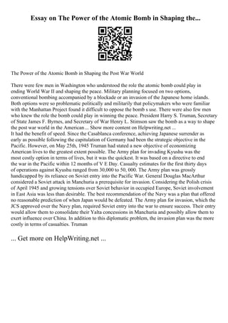 Essay on The Power of the Atomic Bomb in Shaping the...
The Power of the Atomic Bomb in Shaping the Post War World
There were few men in Washington who understood the role the atomic bomb could play in
ending World War II and shaping the peace. Military planning focused on two options,
conventional bombing accompanied by a blockade or an invasion of the Japanese home islands.
Both options were so problematic politically and militarily that policymakers who were familiar
with the Manhattan Project found it difficult to oppose the bomb s use. There were also few men
who knew the role the bomb could play in winning the peace. President Harry S. Truman, Secretary
of State James F. Byrnes, and Secretary of War Henry L. Stimson saw the bomb as a way to shape
the post war world in the American ... Show more content on Helpwriting.net ...
It had the benefit of speed. Since the Casablanca conference, achieving Japanese surrender as
early as possible following the capitulation of Germany had been the strategic objective in the
Pacific. However, on May 25th, 1945 Truman had stated a new objective of economizing
American lives to the greatest extent possible. The Army plan for invading Kyushu was the
most costly option in terms of lives, but it was the quickest. It was based on a directive to end
the war in the Pacific within 12 months of V E Day. Casualty estimates for the first thirty days
of operations against Kyushu ranged from 30,000 to 50, 000. The Army plan was grossly
handicapped by its reliance on Soviet entry into the Pacific War. General Douglas MacArthur
considered a Soviet attack in Manchuria a prerequisite for invasion. Considering the Polish crisis
of April 1945 and growing tensions over Soviet behavior in occupied Europe, Soviet involvement
in East Asia was less than desirable. The best recommendation of the Navy was a plan that offered
no reasonable prediction of when Japan would be defeated. The Army plan for invasion, which the
JCS approved over the Navy plan, required Soviet entry into the war to ensure success. Their entry
would allow them to consolidate their Yalta concessions in Manchuria and possibly allow them to
exert influence over China. In addition to this diplomatic problem, the invasion plan was the more
costly in terms of casualties. Truman
... Get more on HelpWriting.net ...
 
