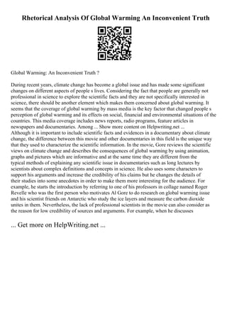 Rhetorical Analysis Of Global Warming An Inconvenient Truth
Global Warming: An Inconvenient Truth ?
During recent years, climate change has become a global issue and has made some significant
changes on different aspects of people s lives. Considering the fact that people are generally not
professional in science to explore the scientific facts and they are not specifically interested in
science, there should be another element which makes them concerned about global warming. It
seems that the coverage of global warming by mass media is the key factor that changed people s
perception of global warming and its effects on social, financial and environmental situations of the
countries. This media coverage includes news reports, radio programs, feature articles in
newspapers and documentaries. Among ... Show more content on Helpwriting.net ...
Although it is important to include scientific facts and evidences in a documentary about climate
change, the difference between this movie and other documentaries in this field is the unique way
that they used to characterize the scientific information. In the movie, Gore reviews the scientific
views on climate change and describes the consequences of global warming by using animation,
graphs and pictures which are informative and at the same time they are different from the
typical methods of explaining any scientific issue in documentaries such as long lectures by
scientists about complex definitions and concepts in science. He also uses some characters to
support his arguments and increase the credibility of his claims but he changes the details of
their studies into some anecdotes in order to make them more interesting for the audience. For
example, he starts the introduction by referring to one of his professors in collage named Roger
Revelle who was the first person who motivates Al Gore to do research on global warming issue
and his scientist friends on Antarctic who study the ice layers and measure the carbon dioxide
unites in them. Nevertheless, the lack of professional scientists in the movie can also consider as
the reason for low credibility of sources and arguments. For example, when he discusses
... Get more on HelpWriting.net ...
 
