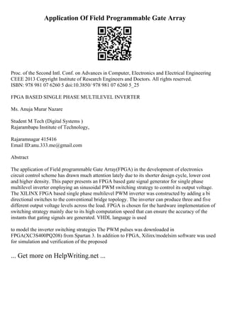 Application Of Field Programmable Gate Array
Proc. of the Second Intl. Conf. on Advances in Computer, Electronics and Electrical Engineering
CEEE 2013 Copyright Institute of Research Engineers and Doctors. All rights reserved.
ISBN: 978 981 07 6260 5 doi:10.3850/ 978 981 07 6260 5_25
FPGA BASED SINGLE PHASE MULTILEVEL INVERTER
Ms. Anuja Murar Nazare
Student M Tech (Digital Systems )
Rajarambapu Institute of Technology,
Rajaramnagar 415416
Email ID:anu.333.me@gmail.com
Abstract
The application of Field programmable Gate Array(FPGA) in the development of electronics
circuit control scheme has drawn much attention lately due to its shorter design cycle, lower cost
and higher density. This paper presents an FPGA based gate signal generator for single phase
multilevel inverter employing an sinusoidal PWM switching strategy to control its output voltage.
The XILINX FPGA based single phase multilevel PWM inverter was constructed by adding a bi
directional switches to the conventional bridge topology. The inverter can produce three and five
different output voltage levels across the load. FPGA is chosen for the hardware implementation of
switching strategy mainly due to its high computation speed that can ensure the accuracy of the
instants that gating signals are generated. VHDL language is used
to model the inverter switching strategies The PWM pulses was downloaded in
FPGA(XC3S400PQ208) from Spartan 3. In addition to FPGA, Xilinx/modelsim software was used
for simulation and verification of the proposed
... Get more on HelpWriting.net ...
 
