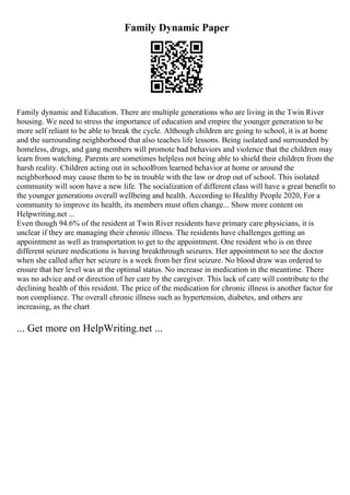 Family Dynamic Paper
Family dynamic and Education. There are multiple generations who are living in the Twin River
housing. We need to stress the importance of education and empire the younger generation to be
more self reliant to be able to break the cycle. Although children are going to school, it is at home
and the surrounding neighborhood that also teaches life lessons. Being isolated and surrounded by
homeless, drugs, and gang members will promote bad behaviors and violence that the children may
learn from watching. Parents are sometimes helpless not being able to shield their children from the
harsh reality. Children acting out in schoolfrom learned behavior at home or around the
neighborhood may cause them to be in trouble with the law or drop out of school. This isolated
community will soon have a new life. The socialization of different class will have a great benefit to
the younger generations overall wellbeing and health. According to Healthy People 2020, For a
community to improve its health, its members must often change... Show more content on
Helpwriting.net ...
Even though 94.6% of the resident at Twin River residents have primary care physicians, it is
unclear if they are managing their chronic illness. The residents have challenges getting an
appointment as well as transportation to get to the appointment. One resident who is on three
different seizure medications is having breakthrough seizures. Her appointment to see the doctor
when she called after her seizure is a week from her first seizure. No blood draw was ordered to
ensure that her level was at the optimal status. No increase in medication in the meantime. There
was no advice and or direction of her care by the caregiver. This lack of care will contribute to the
declining health of this resident. The price of the medication for chronic illness is another factor for
non compliance. The overall chronic illness such as hypertension, diabetes, and others are
increasing, as the chart
... Get more on HelpWriting.net ...
 