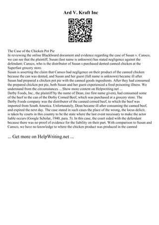 Ard V. Kraft Inc
The Case of the Chicken Pot Pie
In reviewing the online Blackboard document and evidence regarding the case of Susan v. Cansco,
we can see that the plaintiff, Susan (last name is unknown) has stated negligence against the
defendant; Cansco, who is the distributor of Susan s purchased dented canned chicken at the
Superfast grocery store.
Susan is asserting the claim that Cansco had negligence on their product of the canned chicken
because the can was dented, and Susan and her guest (full name is unknown) became ill after
Susan had prepared a chicken pot pie with the canned goods ingredients. After they had consumed
the prepared chicken pot pie, both Susan and her guest experienced a food poisoning illness. We
understand from the circumstances ... Show more content on Helpwriting.net ...
Derby Foods, Inc., the plaintiff by the name of Dean, (no first name given), had consumed some
of the beef in the can of the Derby Corned Beef, which was purchased at a grocery store. The
Derby Foods company was the distributor of the canned corned beef, to which the beef was
imported from South America. Unfortunately, Dean became ill after consuming the canned beef,
and expired the next day. The case stated in such cases the place of the wrong, the locus delicit,
is taken by courts in this country to be the state where the last event necessary to make the actor
liable occurs (Google Scholar, 1940, para. 5). In this case, the court sided with the defendant
because there was no proof of evidence for the liability on their part. With comparison to Susan and
Cansco, we have no knowledge to where the chicken product was produced in the canned
... Get more on HelpWriting.net ...
 