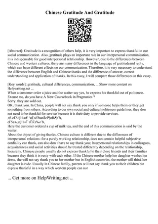 Chinese Gratitude And Gratitude
[Abstract]: Gratitude is a recognition of others help, it is very important to express thankful in our
social communication. Also, gratitude plays an important role in our interpersonal communication,
it is indispensable for good interpersonal relationship. However, due to the differences between
Chinese and western cultures, there are many differences in the language of gratitudeand reply,
which can have different effects on our communication. Therefore, it is very necessary to understand
the difference between English and Chinese thanks and the difference of answer, correct
understanding and application of thanks. In this essay, I will compare those differences in this essay.
[Key words]: gratitude, cultural differences, communication, ... Show more content on
Helpwriting.net ...
When a customer order a juice and the waiter say yes, he express his thankful out of politeness.
Excuse me, do you have A New Coursebook in Pragmatics ?
Sorry, they are sold out.
OK, thank you. In China, people will not say thank you only if someone helps them or they get
something from others. According to our own social and cultural politeness guidelines, they don
not need to be thankful for service because it is their duty to provide services.
дЅ еҐЅпјЊж€‘и¦
ЃдёЂжќЇеҐ¶иЊ¶гЂ‚
еҐЅзљ„пјЊиЇ·зЁЌз‰гЂ‚
Here the customer ordered a cup of milk tea, and the end of this communication is said by the
waiter.
About the object of giving thanks, Chinese culture is different due to the differences of
interpersonal relations: for a purely working relationship, does not contain helpful subjective
cordiality can thank, can also don t have to say thank you; Interpersonal relationships in colleagues,
acquaintances and social activities should be treated differently depending on the relationship,
hierarchy. Chinese people usually do not express thankful to their close friends and their families
because they think it is rusty with each other. If the Chinese mother help her daughter washes her
dress, she will not say thank you to her mother but in English countries, the mother will think her
daughter is rude. Usually in Chinese family, parents will not say thank you to their children but
express thankful in a way which western people can not
... Get more on HelpWriting.net ...
 