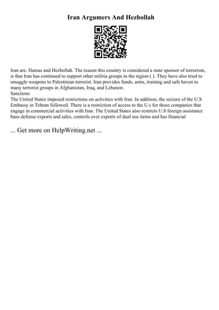 Iran Argumers And Hezbollah
Iran are, Hamas and Hezbollah. The reason this country is considered a state sponsor of terrorism,
is that Iran has continued to support other militia groups in the region ( ). They have also tried to
smuggle weapons to Palestinian terrorist. Iran provides funds, arms, training and safe haven to
many terrorist groups in Afghanistan, Iraq, and Lebanon.
Sanctions
The United States imposed restrictions on activities with Iran. In addition, the seizure of the U.S
Embassy in Tehran followed. There is a restriction of access to the U.s for those companies that
engage in commercial activities with Iran. The United States also restricts U.S foreign assistance
bans defense exports and sales, controls over exports of dual use items and has financial
... Get more on HelpWriting.net ...
 