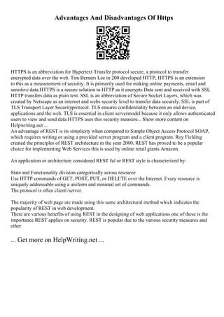 Advantages And Disadvantages Of Https
HTTPS is an abbreviation for Hypertext Transfer protocol secure, a protocol to transfer
encrypted data over the web. Tim Berners Lee in 200 developed HTTP, HTTPS is an extension
to this as a measurement of security. It is primarily used for making online payments, email and
sensitive data.HTTPS is a secure solution to HTTP as it encrypts Data sent and received with SSL
HTTP transfers data as plain text. SSL is an abbreviation of Secure Socket Layers, which was
created by Netscape as an internet and webs security level to transfer data securely. SSL is part of
TLS Transport Layer Securityprotocol. TLS ensures confidentiality between an end device,
applications and the web. TLS is essential in client servermodel because it only allows authenticated
users to view and send data.HTTPS uses this security measure... Show more content on
Helpwriting.net ...
An advantage of REST is its simplicity when compared to Simple Object Access Protocol SOAP,
which requires writing or using a provided server program and a client program. Roy Fielding
created the principles of REST architecture in the year 2000. REST has proved to be a popular
choice for implementing Web Services this is used by online retail giants Amazon.
An application or architecture considered REST ful or REST style is characterized by:
State and Functionality division categorically across resource
Use HTTP commands of GET, POST, PUT, or DELETE over the Internet. Every resource is
uniquely addressable using a uniform and minimal set of commands.
The protocol is often client/server.
The majority of web page are made using this same architectural method which indicates the
popularity of REST in web development.
There are various benefits of using REST in the designing of web applications one of these is the
importance REST applies on security. REST is popular due to the various security measures and
other
... Get more on HelpWriting.net ...
 