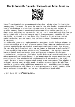 How to Reduce the Amount of Chemicals and Toxins Found in...
For the first assignment in our contemporary chemistry class, Professor Johana Doe presented us
with a question. Give or take a few words, she wanted to know what chemistry meant to each of us.
Many of our classmates, including myself, responded to the proposed question with a not so
surprising response. We each reasoned that chemistrymeant little or nothing to our lives or us. I
always looked at chemistry as a very annoying class that I took in high school that involved beakers
and the periodic table of elements. I can now say with the utmost certainty after taking this class
that chemistry means much more to me than nothing. Throughout this course I have come to
realize that chemistry takes part in every thing that happens around... Show more content on
Helpwriting.net ...
It is my intention to educate my readers about what chemicals are found in the home, why they are
so dangerous, and how we can work to limit the amount of these chemicals. In order to ultimately
lessen the amount of toxins and chemicals in our homes that affect our everyday lives, we must
first know what chemicals are in our homes and why they are so dangerous. According to the U.S.
Environmental Protection Agency, only a fraction of the more than 75,000 registered chemicals
have gone through complete testing for human health concerns (reduce.org). The Consumer
Protection Agency estimates that 150 chemicals found in the home are connected to allergies, birth
defects, cancer and psychological disorders. In our laundry rooms, for instance, we can find some
of these solutions. These solutions include laundry detergent, all purpose cleaners, and bleach.
Laundry detergent for instance contains cationic, anionic or non ionic solutions. These solutions, if
swallowed, can cause nausea, vomiting, shock, convulsions and coma (Young). For all of those
who think to themselves, why would I ingest laundry detergent? I would like you to think about
your small children or the small children of someone you know or even possibly your pets. Right
next to our laundry detergent, I bet every one has a gallon of bleach. Bleach, which
... Get more on HelpWriting.net ...
 