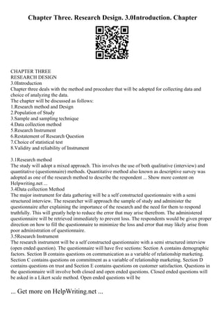 Chapter Three. Research Design. 3.0Introduction. Chapter
CHAPTER THREE
RESEARCH DESIGN
3.0Introduction
Chapter three deals with the method and procedure that will be adopted for collecting data and
choice of analyzing the data.
The chapter will be discussed as follows:
1.Research method and Design
2.Population of Study
3.Sample and sampling technique
4.Data collection method
5.Research Instrument
6.Restatement of Research Question
7.Choice of statistical test
8.Validity and reliability of Instrument
3.1Research method
The study will adopt a mixed approach. This involves the use of both qualitative (interview) and
quantitative (questionnaire) methods. Quantitative method also known as descriptive survey was
adopted as one of the research method to describe the respondent ... Show more content on
Helpwriting.net ...
3.4Data collection Method
The major instrument for data gathering will be a self constructed questionnaire with a semi
structured interview. The researcher will approach the sample of study and administer the
questionnaire after explaining the importance of the research and the need for them to respond
truthfully. This will greatly help to reduce the error that may arise therefrom. The administered
questionnaire will be retrieved immediately to prevent loss. The respondents would be given proper
direction on how to fill the questionnaire to minimize the loss and error that may likely arise from
poor administration of questionnaire.
3.5Research Instrument
The research instrument will be a self constructed questionnaire with a semi structured interview
(open ended question). The questionnaire will have five sections: Section A contains demographic
factors. Section B contains questions on communication as a variable of relationship marketing.
Section C contains questions on commitment as a variable of relationship marketing. Section D
contains questions on trust and Section E contains questions on customer satisfaction. Questions in
the questionnaire will involve both closed and open ended questions. Closed ended questions will
be asked in a Likert scale method. Open ended questions will be
... Get more on HelpWriting.net ...
 