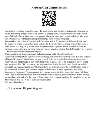 Arizona Gun Control Issues
Gun control is not one issue, but many. To most people gun control is an issue of crime and to
others it is simply a rights issue. Gun control is a safety issue, an education issue, and a racial
issue. With all of these issues there are people who want more gun control and those who want
less. On either side of these issues opinions range from average to severe.
Arizona Gun Laws. State Constitutional Provision Article 2, Section 26. This article discusses
the overview of gun laws and Arizona s status. In the article there is a map provided in order to
show where you may carry a concealed weapon without a permit. When it comes to laws on
purchase, possession, and carrying firearms you get an entire list and details for each. This is article
... Show more content on Helpwriting.net ...
These numbers are through the roof and actions need to be taken for the better.
States with the Most Gun Violence www.usatoday.com/story/news/nation More than two thirds of
all homicides in the United States are gun related. Arizona is ranked the eleventh worst state.
Nearly 36,000 people died in gun related incidents in 2013. This is an increase of 13.8% in the
past ten years. The CDC keeps track of all gun related deaths for each state. Fatalities include
homicide, suicide, and accidents. While gun laws are uniform across the United States, none of
the states with the most gun violence require an individual to have a permit to buy rifles,
shotguns, or handguns. The owners are not required to register their guns either in any of these
states. This is valuable because it shows that the worst states for gun violence are due to having
uniform laws when clearly they don t. These states don t require anything for people to get a gun.
Arizona is on this list. What is our world coming to?
The Joyce Foundation
... Get more on HelpWriting.net ...
 