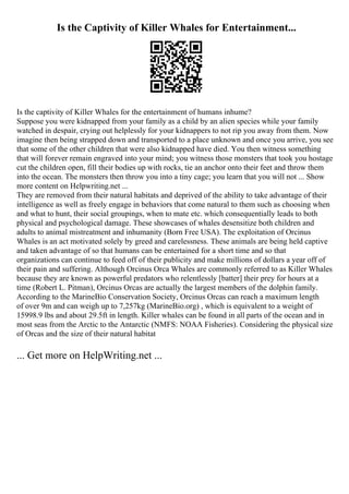 Is the Captivity of Killer Whales for Entertainment...
Is the captivity of Killer Whales for the entertainment of humans inhume?
Suppose you were kidnapped from your family as a child by an alien species while your family
watched in despair, crying out helplessly for your kidnappers to not rip you away from them. Now
imagine then being strapped down and transported to a place unknown and once you arrive, you see
that some of the other children that were also kidnapped have died. You then witness something
that will forever remain engraved into your mind; you witness those monsters that took you hostage
cut the children open, fill their bodies up with rocks, tie an anchor onto their feet and throw them
into the ocean. The monsters then throw you into a tiny cage; you learn that you will not ... Show
more content on Helpwriting.net ...
They are removed from their natural habitats and deprived of the ability to take advantage of their
intelligence as well as freely engage in behaviors that come natural to them such as choosing when
and what to hunt, their social groupings, when to mate etc. which consequentially leads to both
physical and psychological damage. These showcases of whales desensitize both children and
adults to animal mistreatment and inhumanity (Born Free USA). The exploitation of Orcinus
Whales is an act motivated solely by greed and carelessness. These animals are being held captive
and taken advantage of so that humans can be entertained for a short time and so that
organizations can continue to feed off of their publicity and make millions of dollars a year off of
their pain and suffering. Although Orcinus Orca Whales are commonly referred to as Killer Whales
because they are known as powerful predators who relentlessly [batter] their prey for hours at a
time (Robert L. Pitman), Orcinus Orcas are actually the largest members of the dolphin family.
According to the MarineBio Conservation Society, Orcinus Orcas can reach a maximum length
of over 9m and can weigh up to 7,257kg (MarineBio.org) , which is equivalent to a weight of
15998.9 lbs and about 29.5ft in length. Killer whales can be found in all parts of the ocean and in
most seas from the Arctic to the Antarctic (NMFS: NOAA Fisheries). Considering the physical size
of Orcas and the size of their natural habitat
... Get more on HelpWriting.net ...
 
