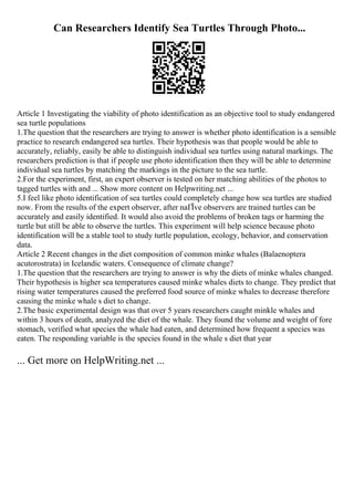 Can Researchers Identify Sea Turtles Through Photo...
Article 1 Investigating the viability of photo identification as an objective tool to study endangered
sea turtle populations
1.The question that the researchers are trying to answer is whether photo identification is a sensible
practice to research endangered sea turtles. Their hypothesis was that people would be able to
accurately, reliably, easily be able to distinguish individual sea turtles using natural markings. The
researchers prediction is that if people use photo identification then they will be able to determine
individual sea turtles by matching the markings in the picture to the sea turtle.
2.For the experiment, first, an expert observer is tested on her matching abilities of the photos to
tagged turtles with and ... Show more content on Helpwriting.net ...
5.I feel like photo identification of sea turtles could completely change how sea turtles are studied
now. From the results of the expert observer, after naГЇve observers are trained turtles can be
accurately and easily identified. It would also avoid the problems of broken tags or harming the
turtle but still be able to observe the turtles. This experiment will help science because photo
identification will be a stable tool to study turtle population, ecology, behavior, and conservation
data.
Article 2 Recent changes in the diet composition of common minke whales (Balaenoptera
acutorostrata) in Icelandic waters. Consequence of climate change?
1.The question that the researchers are trying to answer is why the diets of minke whales changed.
Their hypothesis is higher sea temperatures caused minke whales diets to change. They predict that
rising water temperatures caused the preferred food source of minke whales to decrease therefore
causing the minke whale s diet to change.
2.The basic experimental design was that over 5 years researchers caught minkle whales and
within 3 hours of death, analyzed the diet of the whale. They found the volume and weight of fore
stomach, verified what species the whale had eaten, and determined how frequent a species was
eaten. The responding variable is the species found in the whale s diet that year
... Get more on HelpWriting.net ...
 