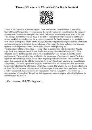 Theme Of Letters In Chronicle Of A Death Foretold
Letters in the Chronicle of a death foretold The Chronicle of a Death Foretold is a novel by
Gabriel Garcia Marquez that revolves around the narrator s attempts to put together the pieces of
memories of a murder that took place in a small Colombian town twenty seven years in the past.
This passage from the noveltakes place in the end of chapter four where Angela is said to have
written weekly letters to Bayardo for seventeen years until the day he showed at her workplace
with a stack of unopened letters. In this passage, Garcia Marquez uses magical realism, symbolism,
and characterization to highlight the significance of the ritual of writing and receiving letters as
opposed to the importance of the... Show more content on Helpwriting.net ...
The importance of the writing ritual is seeing when in an interview with the narrator, Angela
says that it was enough for me to know that he was getting them (Garcia Marquez 93). This
statement shows that the fact that he was receiving the letters was enough, even if he wasn t
reading them. The ritual of writing symbolizes the importance of actions over words.The letters
represent different things which is seen when Angela spilled inkwell over a finished letter and
rather than tearing it up she added a postscript: As proof of my love I send you my tears (Garcia
Marquez 94). The letter represented Angela s mood as well as her feelings and their appearance
holds more value than the information which they contain. The letters were also described as being
at first a fiancГ©e s notes, then they were little messages from a secret lover, perfumed cards from
a furtive sweetheart, business papers, love documents (Garcia Marquez 93). The letters are
representative of multiple of things from their appearance to their purpose which highlights on the
importance of the ritual of
... Get more on HelpWriting.net ...
 