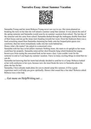 Narrative Essay About Summer Vacation
Samantha Young and her mom Rebecca Young never saw eye to eye. Her mom planned on
breaking the news to her that she will attend a summer camp that summer. It was almost the end of
the spring semester and Samantha would soon be on summer vacation from school. The last day of
the semester and she came from school, Samantha dashed through the mahogany double front door
of their house and ran up the steep stairs heading towards her room. From her bedroom there was a
loud screeching sound from Samantha slamming her body onto her leopard print queen size
comforter, then her mom immediately walks into her room behind her.
Honey what s the matter? she asked in a concerned voice.
Samantha with her face in her pillow murmurs Nothing mom, she starts to sit upright so her mom
could hear her properly. Samantha removed her short brunette bang which hindered her puppy
brown eyes from seeing the concerned look on her mom s face. I just couldn t wait for the
semester to end so I can begin my summer vacation. I have so many exciting things in mind that we
can do.
Samantha not knowing that her mom had already decided to send her to a Camp. Rebecca looked
at her with confusion in her eyes, because now she must break the news to Samantha about the
plans she has for her.
Samantha, I have already made plans for you to attend camp this summer, it ll be a great
experience and it will help you grow spiritually. Doesn t that sound like a fun idea? Rebecca asked.
Rebecca was a slim lady
... Get more on HelpWriting.net ...
 
