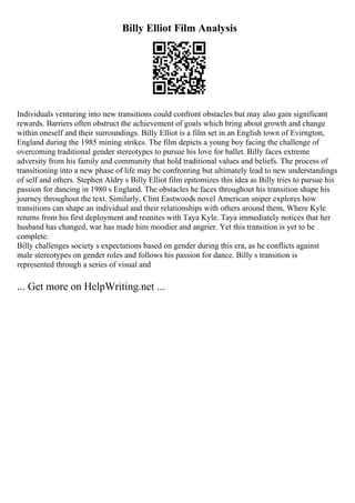 Billy Elliot Film Analysis
Individuals venturing into new transitions could confront obstacles but may also gain significant
rewards. Barriers often obstruct the achievement of goals which bring about growth and change
within oneself and their surroundings. Billy Elliot is a film set in an English town of Evirngton,
England during the 1985 mining strikes. The film depicts a young boy facing the challenge of
overcoming traditional gender stereotypes to pursue his love for ballet. Billy faces extreme
adversity from his family and community that hold traditional values and beliefs. The process of
transitioning into a new phase of life may be confronting but ultimately lead to new understandings
of self and others. Stephen Aldry s Billy Elliot film epitomizes this idea as Billy tries to pursue his
passion for dancing in 1980 s England. The obstacles he faces throughout his transition shape his
journey throughout the text. Similarly, Clint Eastwoods novel American sniper explores how
transitions can shape an individual and their relationships with others around them, Where Kyle
returns from his first deployment and reunites with Taya Kyle. Taya immediately notices that her
husband has changed, war has made him moodier and angrier. Yet this transition is yet to be
complete.
Billy challenges society s expectations based on gender during this era, as he conflicts against
male stereotypes on gender roles and follows his passion for dance. Billy s transition is
represented through a series of visual and
... Get more on HelpWriting.net ...
 