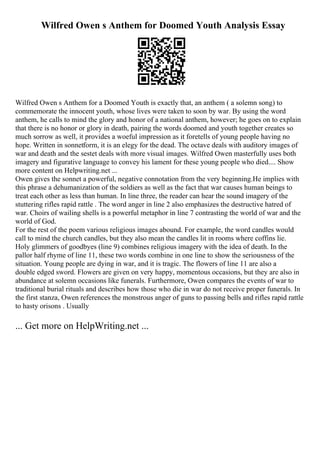Wilfred Owen s Anthem for Doomed Youth Analysis Essay
Wilfred Owen s Anthem for a Doomed Youth is exactly that, an anthem ( a solemn song) to
commemorate the innocent youth, whose lives were taken to soon by war. By using the word
anthem, he calls to mind the glory and honor of a national anthem, however; he goes on to explain
that there is no honor or glory in death, pairing the words doomed and youth together creates so
much sorrow as well, it provides a woeful impression as it foretells of young people having no
hope. Written in sonnetform, it is an elegy for the dead. The octave deals with auditory images of
war and death and the sestet deals with more visual images. Wilfred Owen masterfully uses both
imagery and figurative language to convey his lament for these young people who died.... Show
more content on Helpwriting.net ...
Owen gives the sonnet a powerful, negative connotation from the very beginning.He implies with
this phrase a dehumanization of the soldiers as well as the fact that war causes human beings to
treat each other as less than human. In line three, the reader can hear the sound imagery of the
stuttering rifles rapid rattle . The word anger in line 2 also emphasizes the destructive hatred of
war. Choirs of wailing shells is a powerful metaphor in line 7 contrasting the world of war and the
world of God.
For the rest of the poem various religious images abound. For example, the word candles would
call to mind the church candles, but they also mean the candles lit in rooms where coffins lie.
Holy glimmers of goodbyes (line 9) combines religious imagery with the idea of death. In the
pallor half rhyme of line 11, these two words combine in one line to show the seriousness of the
situation. Young people are dying in war, and it is tragic. The flowers of line 11 are also a
double edged sword. Flowers are given on very happy, momentous occasions, but they are also in
abundance at solemn occasions like funerals. Furthermore, Owen compares the events of war to
traditional burial rituals and describes how those who die in war do not receive proper funerals. In
the first stanza, Owen references the monstrous anger of guns to passing bells and rifles rapid rattle
to hasty orisons . Usually
... Get more on HelpWriting.net ...
 