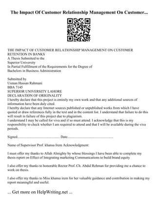 The Impact Of Customer Relationship Management On Customer...
THE IMPACT OF CUSTOMER RELATIONSHIP MANAGEMENT ON CUSTOMER
RETENTION IN BANKS
A Thesis Submitted to the
Superior University
In Partial Fulfillment of the Requirements for the Degree of
Bachelors in Business Administration
Submitted by
Usman Hassan Rahmani
BBA 7145
SUPERIOR UNIVERSITY LAHORE
DECLARATION OF ORIGINALITY
I hereby declare that this project is entirely my own work and that any additional sources of
information have been duly cited.
I hereby declare that any Internet sources published or unpublished works from which I have
quoted or draw references fully in the text and in the content list. I understand that failure to do this
will result in failure of this project due to plagiarism.
I understand I may be called for viva and if so must attend. I acknowledge that this is my
responsibility to check whether I am required to attend and that I will be available during the viva
periods.
Signed................................................ Date....................................................
Name of Supervisor Prof. khansa Irem Acknowledgment:
I must offer my thanks to Allah Almighty by whose blessings I have been able to complete my
thesis report on Effect of Integrating marketing Communications to build brand equity
I also offer my thanks to honorable Rector Prof. Ch. Abdul Rehman for providing me a chance to
work on thesis.
I also offer my thanks to Miss khansa irem for her valuable guidance and contribution in making my
report meaningful and useful.
... Get more on HelpWriting.net ...
 