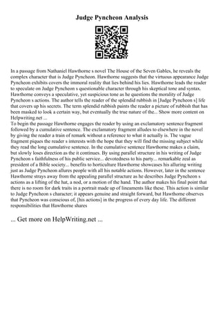 Judge Pyncheon Analysis
In a passage from Nathaniel Hawthorne s novel The House of the Seven Gables, he reveals the
complex character that is Judge Pyncheon. Hawthorne suggests that the virtuous appearance Judge
Pyncheon exhibits covers the immoral reality that lies behind his lies. Hawthorne leads the reader
to speculate on Judge Pyncheon s questionable character through his skeptical tone and syntax.
Hawthorne conveys a speculative, yet suspicious tone as he questions the morality of Judge
Pyncheon s actions. The author tells the reader of the splendid rubbish in [Judge Pyncheon s] life
that covers up his secrets. The term splendid rubbish paints the reader a picture of rubbish that has
been masked to look a certain way, but eventually the true nature of the... Show more content on
Helpwriting.net ...
To begin the passage Hawthorne engages the reader by using an exclamatory sentencefragment
followed by a cumulative sentence. The exclamatory fragment alludes to elsewhere in the novel
by giving the reader a train of remark without a reference to what it actually is. The vague
fragment piques the reader s interests with the hope that they will find the missing subject while
they read the long cumulative sentence. In the cumulative sentence Hawthorne makes a claim,
but slowly loses direction as the it continues. By using parallel structure in his writing of Judge
Pyncheon s faithfulness of his public service... devotedness to his party... remarkable zeal as
president of a Bible society... benefits to horticulture Hawthorne showcases his alluring writing
just as Judge Pyncheon allures people with all his notable actions. However, later in the sentence
Hawthorne strays away from the appealing parallel structure as he describes Judge Pyncheon s
actions as a lifting of the hat, a nod, or a motion of the hand. The author makes his final point that
there is no room for dark traits in a portrait made up of lineaments like these. This action is similar
to Judge Pyncheon s character; it appears genuine and straight forward, but Hawthorne observes
that Pyncheon was conscious of, [his actions] in the progress of every day life. The different
responsibilities that Hawthorne shares
... Get more on HelpWriting.net ...
 