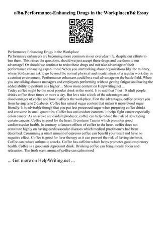 вЂњPerformance-Enhancing Drugs in the WorkplaceвЂќ Essay
Performance Enhancing Drugs in the Workplace
Performance enhancers are becoming more common in our everyday life, despite our efforts to
ban them. This raises the questions, should we just accept these drugs and use them to our
advantage? Or should we continue to resist these drugs and not take advantage of their
performance enhancing capabilities? When you start talking about organizations like the military,
where Soldiers are ask to go beyond the normal physical and mental stress of a regular work day in
a combat environment. Performance enhancers could be a real advantage on the battle field. When
you are talking about a managers and employees performing without getting fatigue and having the
added ability to perform at a higher ... Show more content on Helpwriting.net ...
Today coffee might be the most popular drink in the world. It is said that 7 out 10 adult people
drinks coffee three times or more a day. But let s take a look of the advantages and
disadvantages of coffee and how it affects the workplace. First the advantages, coffee protect you
from having type 2 diabetes. Coffee has natural sugar content that makes it more blood sugar
friendly. It is advisable though that you put less processed sugar when preparing coffee drinks
and consume in small quantities. Coffee has anti oxidant contents. It helps fight cancer especially
colon cancer. As an active antioxidant producer, coffee can help reduce the risk of developing
certain cancers. Coffee is good for the heart. It contains Tannin which promotes good
cardiovascular health. In contrary to known effects of coffee to the heart, coffee does not
constitute highly on having cardiovascular diseases which medical practitioners had been
described. Consuming a small amount of espresso coffee can benefit your heart and have no
negative effect. Coffee is good for liver therapy as it can prevent the risk of having cirrhosis.
Coffee can reduce asthmatic attacks. Coffee has caffeine which helps promotes good respiratory
health. Coffee is a good anti depressant drink. Drinking coffee can bring mental focus and
relaxation. The fresh scent aroma of coffee can calm mood
... Get more on HelpWriting.net ...
 