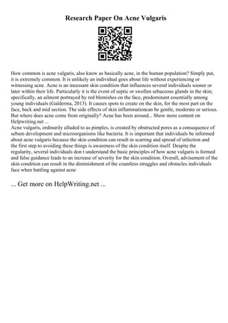Research Paper On Acne Vulgaris
How common is acne vulgaris, also know as basically acne, in the human population? Simply put,
it is extremely common. It is unlikely an individual goes about life without experiencing or
witnessing acne. Acne is an incessant skin condition that influences several individuals sooner or
later within their life. Particularly it is the event of septic or swollen sebaceous glands in the skin;
specifically, an ailment portrayed by red blemishes on the face, predominant essentially among
young individuals (Galderma, 2013). It causes spots to create on the skin, for the most part on the
face, back and mid section. The side effects of skin inflammationcan be gentle, moderate or serious.
But where does acne come from originally? Acne has been around... Show more content on
Helpwriting.net ...
Acne vulgaris, ordinarily alluded to as pimples, is created by obstructed pores as a consequence of
sebum development and microorganisms like bacteria. It is important that individuals be informed
about acne vulgaris because the skin condition can result in scarring and spread of infection and
the first step to avoiding these things is awareness of the skin condition itself. Despite the
regularity, several individuals don t understand the basic principles of how acne vulgaris is formed
and false guidance leads to an increase of severity for the skin condition. Overall, advisement of the
skin condition can result in the diminishment of the countless struggles and obstacles individuals
face when battling against acne
... Get more on HelpWriting.net ...
 