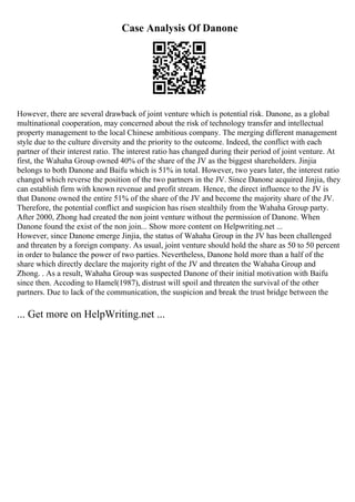 Case Analysis Of Danone
However, there are several drawback of joint venture which is potential risk. Danone, as a global
multinational cooperation, may concerned about the risk of technology transfer and intellectual
property management to the local Chinese ambitious company. The merging different management
style due to the culture diversity and the priority to the outcome. Indeed, the conflict with each
partner of their interest ratio. The interest ratio has changed during their period of joint venture. At
first, the Wahaha Group owned 40% of the share of the JV as the biggest shareholders. Jinjia
belongs to both Danone and Baifu which is 51% in total. However, two years later, the interest ratio
changed which reverse the position of the two partners in the JV. Since Danone acquired Jinjia, they
can establish firm with known revenue and profit stream. Hence, the direct influence to the JV is
that Danone owned the entire 51% of the share of the JV and become the majority share of the JV.
Therefore, the potential conflict and suspicion has risen stealthily from the Wahaha Group party.
After 2000, Zhong had created the non joint venture without the permission of Danone. When
Danone found the exist of the non join... Show more content on Helpwriting.net ...
However, since Danone emerge Jinjia, the status of Wahaha Group in the JV has been challenged
and threaten by a foreign company. As usual, joint venture should hold the share as 50 to 50 percent
in order to balance the power of two parties. Nevertheless, Danone hold more than a half of the
share which directly declare the majority right of the JV and threaten the Wahaha Group and
Zhong. . As a result, Wahaha Group was suspected Danone of their initial motivation with Baifu
since then. Accoding to Hamel(1987), distrust will spoil and threaten the survival of the other
partners. Due to lack of the communication, the suspicion and break the trust bridge between the
... Get more on HelpWriting.net ...
 
