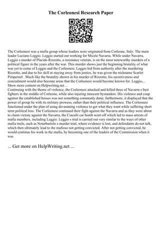 The Corleonesi Research Paper
The Corleonesi was a mafia group whose leaders were originated from Corleone, Italy. The main
leader Luciano Leggio. Leggio started out working for Micele Navarra. While under Navarra,
Leggio s murder of Placido Rizzotto, a resistance veteran, is on the most noteworthy murders of a
political figure in the years after the war. This murder shows just the beginning brutality of what
was yet to come of Leggio and the Corleonesi. Leggio hid from authority after the murdering
Rizzotto, and due to his skill at staying away from justice, he was given the nickname Scarlet
Pimpernel . Much like the brutality shown in his murder of Rizzotto, his secretiveness and
concealment would also become areas that the Corleonesi would become known for. Leggio,...
Show more content on Helpwriting.net ...
Continuing with the theme of violence, the Corleonesi attacked and killed three of Navarra s best
fighters in the middle of Corleone, while also injuring innocent bystanders. His violence and coup
against the established bosses was not something commonly done; furthermore, it displayed that the
power of group lie with its military prowess, rather than their political influence. The Corleonesi
functioned under the plan of using devastating violence to get what they want while suffering short
term political loss. The Corleonesi continued their fight against the Navarra and as they were about
to claim victory against the Navarra, the Ciaculli car bomb went off which led to mass arrests of
mafia members, including Leggio. Leggio s trial is carried out very similar to the ways of other
mafia trails, such as Notarbartolo s murder trial, where evidence is lost, and defendants do not talk,
which then ultimately lead to the mafioso not getting convicted. After not getting convicted, he
would continue his work in the mafia, by becoming one of the leaders of the Commission when it
was
... Get more on HelpWriting.net ...
 