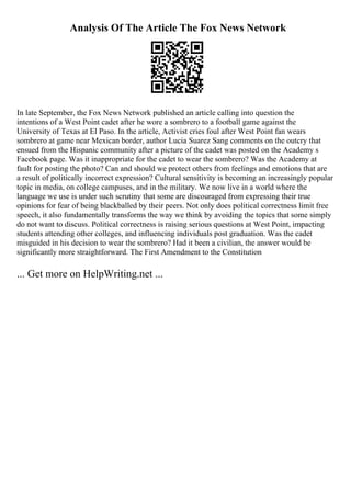 Analysis Of The Article The Fox News Network
In late September, the Fox News Network published an article calling into question the
intentions of a West Point cadet after he wore a sombrero to a football game against the
University of Texas at El Paso. In the article, Activist cries foul after West Point fan wears
sombrero at game near Mexican border, author Lucia Suarez Sang comments on the outcry that
ensued from the Hispanic community after a picture of the cadet was posted on the Academy s
Facebook page. Was it inappropriate for the cadet to wear the sombrero? Was the Academy at
fault for posting the photo? Can and should we protect others from feelings and emotions that are
a result of politically incorrect expression? Cultural sensitivity is becoming an increasingly popular
topic in media, on college campuses, and in the military. We now live in a world where the
language we use is under such scrutiny that some are discouraged from expressing their true
opinions for fear of being blackballed by their peers. Not only does political correctness limit free
speech, it also fundamentally transforms the way we think by avoiding the topics that some simply
do not want to discuss. Political correctness is raising serious questions at West Point, impacting
students attending other colleges, and influencing individuals post graduation. Was the cadet
misguided in his decision to wear the sombrero? Had it been a civilian, the answer would be
significantly more straightforward. The First Amendment to the Constitution
... Get more on HelpWriting.net ...
 