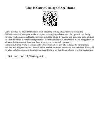 What Is Carrie Coming Of Age Theme
Carrie directed by Brian De Palma in 1976 about the coming of age theme which is the
disillusionment of teenagers, social acceptance among the schoolmates, the dynamics of family,
personal relationships, and feeling anxious about the future. By adding and using one extra element
for the film which is supernatural powers of the main character, CarrieWhite, it also exaggerates on
a lesson that is constant abuse can force someone to break under pressure.
In the film, Carrie White is seen as a shy senior high school girl who is raised by her mentally
unstable and religious mother. Since Carrie s mother has never mentioned to Carrie how life would
be when girls blossoming into adulthood except telling her that Carrie should pray for forgiveness
... Get more on HelpWriting.net ...
 